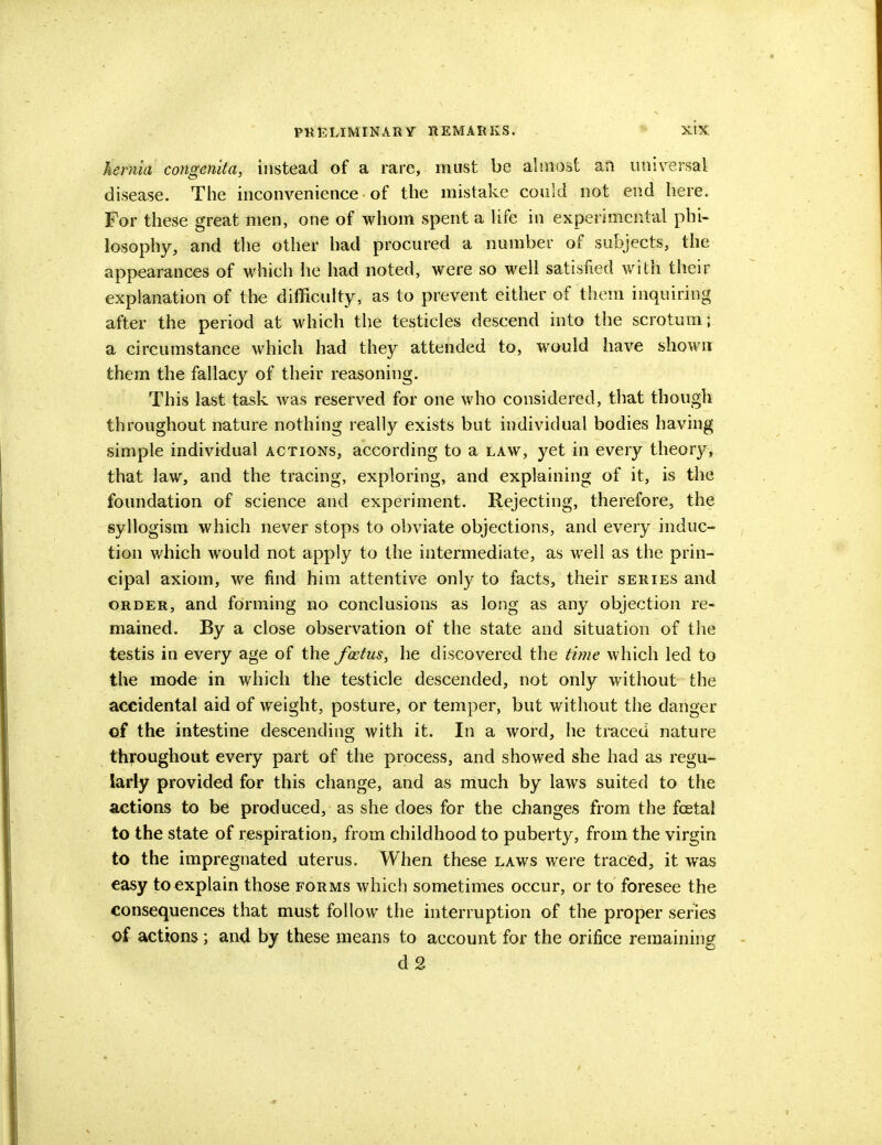 hernia congenita, instead of a rare, must be almost aft universal disease. The inconvenience of the mistake could not end here. For these great men, one of whom spent a life in experimental phi- losophy, and the other had procured a number of subjects, the appearances of which he had noted, were so well satisfied with their explanation of the difficulty, as to prevent either of them inquiring after the period at which the testicles descend into the scrotum; a circumstance which had they attended to, would have shown them the fallacy of their reasoning. This last task was reserved for one who considered, that though throughout nature nothing really exists but individual bodies having simple individual actions, according to a law, yet in every theory, that law, and the tracing, exploring, and explaining of it, is the foundation of science and experiment. Rejecting, therefore, the syllogism which never stops to obviate objections, and every induc- tion which would not apply to the intermediate, as well as the prin- cipal axiom, we find him attentive only to facts, their series and order, and forming no conclusions as long as any objection re- mained. By a close observation of the state and situation of the testis in every age of the foetus, he discovered the tune which led to the mode in which the testicle descended, not only without the accidental aid of weight, posture, or temper, but without the danger of the intestine descending with it. In a word, he traced nature throughout every part of the process, and showed she had as regu- larly provided for this change, and as much by laws suited to the actions to be produced, as she does for the changes from the fcetal to the state of respiration, from childhood to puberty, from the virgin to the impregnated uterus. When these laws were traced, it was easy to explain those forms which sometimes occur, or to foresee the consequences that must follow the interruption of the proper series of actions; and by these means to account for the orifice remaining d 2