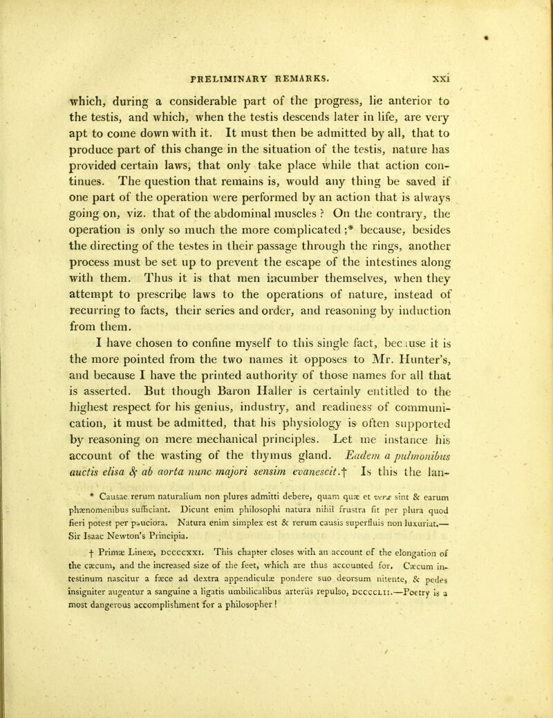 which, during a considerable part of the progress, lie anterior to the testis, and which, when the testis descends later in life, are very- apt to come down with it. It must then be admitted by all, that to produce part of this change in the situation of the testis, nature has provided certain laws, that only take place while that action con- tinues. The question that remains is, would any thing be saved if one part of the operation were performed by an action that is always going on, viz. that of the abdominal muscles ? On the contrary, the operation is only so much the more complicated ;* because, besides the directing of the testes in their passage through the rings, another process must be set up to prevent the escape of the intestines along with them. Thus it is that men incumber themselves, when they attempt to prescribe laws to the operations of nature, instead of recurring to facts, their series and order, and reasoning by induction from them. I have chosen to confine myself to this single fact, bee t use it is the more pointed from the two names it opposes to Mr. Hunter's, and because I have the printed authority of those names for all that is asserted. But though Baron Haller is certainly entitled to the highest respect for his genius, industry, and readiness of communi- cation, it must be admitted, that his physiology is often supported by reasoning on mere mechanical principles. Let me instance his account of the wasting of the thymus gland. Eadem a puhnonibus auctis elisa ah aorta nunc majori sensim evanescit.-f Is this the lan- * Causae rerum naturalium non plures admitti debere, quam quae et vera sint & earum phaenomenibus sufficiant. Dicunt enim philosophi natura nihil frustra fit per plura quod fieri potest per pauciora. Natura enim simplex est & rerum causis superfluis non luxuriat.— Sir Isaac Newton's Principia. f Primae Lineae, dccccxxi. This chapter closes with an account of the elongation of the csecum, and the increased size of the feet, which are thus accounted for. Caecum in- testinum nascitur a faece ad dextra appendicular pondere suo deorsum nitente, & pedes insigniter augentur a sanguine a ligatis umbilicalibus arteriis vepulso, dcccclii.—Poetry is a most dangerous accomplishment for a philosopher !