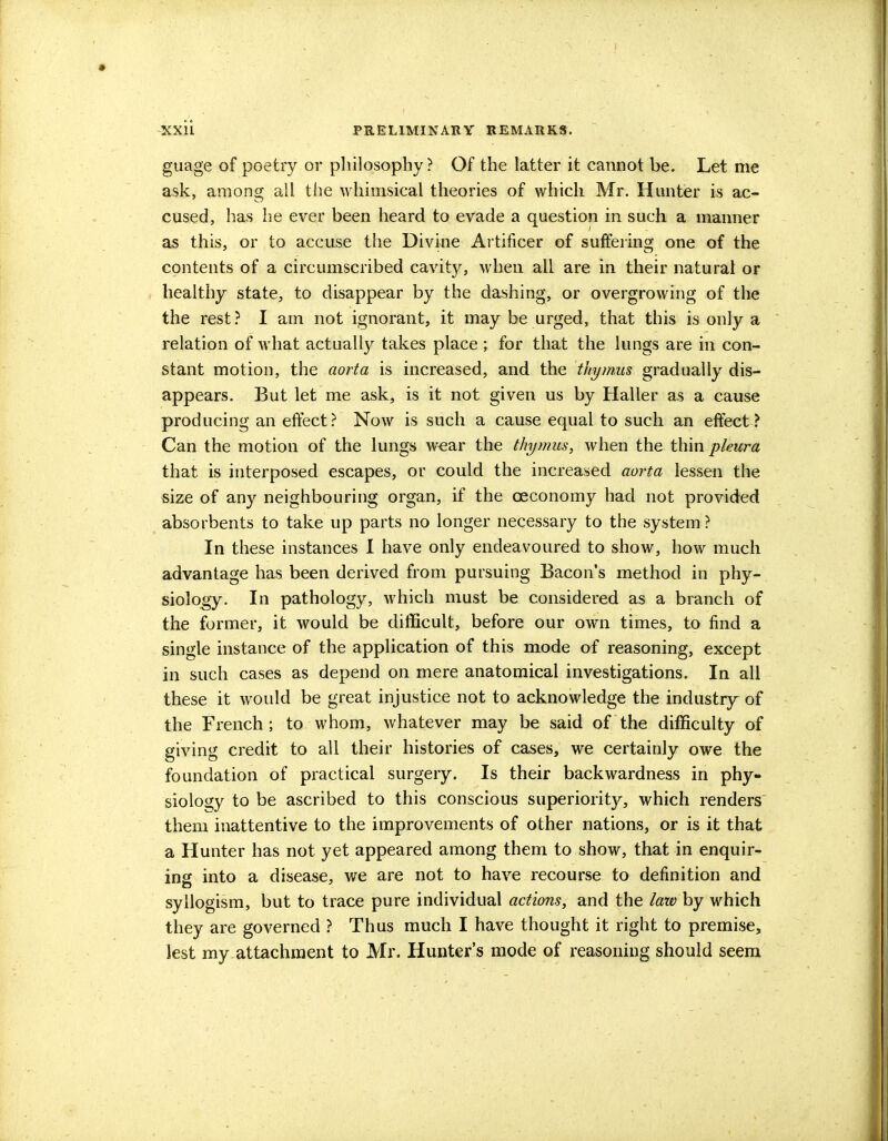 guage of poetry or philosophy? Of the latter it cannot be. Let me ask, among all the whimsical theories of which Mr. Hunter is ac- cused, has he ever been heard to evade a question in such a manner as this, or to accuse the Divine Artificer of suffering one of the contents of a circumscribed cavity, when all are in their natural or healthy state, to disappear by the dashing, or overgrowing of the the rest? I am not ignorant, it may be urged, that this is only a relation of what actually takes place ; for that the lungs are in con- stant motion, the aorta is increased, and the thymus gradually dis- appears. But let me ask, is it not given us by Haller as a cause producing an effect? Now is such a cause equal to such an effect? Can the motion of the lungs wear the thymus, when the thin pleura that is interposed escapes, or could the increased aorta lessen the size of any neighbouring organ, if the ceconomy had not provided absorbents to take up parts no longer necessary to the system ? In these instances I have only endeavoured to show, how much advantage has been derived from pursuing Bacon's method in phy- siology. In pathology, which must be considered as a branch of the former, it would be difficult, before our own times, to find a single instance of the application of this mode of reasoning, except in such cases as depend on mere anatomical investigations. In all these it would be great injustice not to acknowledge the industry of the French; to whom, whatever may be said of the difficulty of giving credit to all their histories of cases, we certainly owe the foundation of practical surgery. Is their backwardness in phy- siology to be ascribed to this conscious superiority, which renders them inattentive to the improvements of other nations, or is it that a Hunter has not yet appeared among them to show, that in enquir- ing into a disease, we are not to have recourse to definition and syllogism, but to trace pure individual actions, and the law by which they are governed ? Thus much I have thought it right to premise, lest my attachment to Mr. Hunter's mode of reasoning should seem