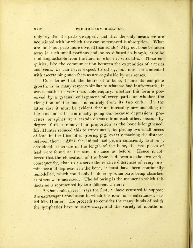 only say that the parts disappear, and that the only means we are acquainted with by which they can be removed is absorption. What are fluids but parts more divided than solids ? May not bone be taken away in such small portions and be so diffused in lymph, as to be undistinguishable from the fluid in which it circulates. These en- quiries, like the communication between the extremities of arteries and veins, we can never expect to satisfy, but must, be contented with ascertaining such facts as are cognisable by our senses. Considering that the figure of a bone, before its complete growth, is in many respects similar to what we find it afterwards, it was a matter of very reasonable enquiry, whether this form is pre- served by a gradual enlargement of every part, or whether the elongation of the bone is entirely from its two ends. In the latter case it must be evident that an insensibly new modelling of the bone must be continuajly going on, because depressions, pro- cesses, or spines, at a certain distance from each other, become by degrees further removed in proportion as the bone is lengthened. Mr. Hunter reduced this to experiment, by placing two small pieces of lead in the tibia of a growing pig, exactly marking the distance between them. After the animal had grown sufficiently to show a considerable increase in the length of the bone, the two pieces of lead were found at the same distance as before. Hence it fol- lowed that the elongation of the bone had been at the two ends; consequently, that to preserve the relative differences of every pro- minence and depression in the bone, it must have been continually remodelled, which could only be done by some parts being absorbed as others were increased. The following is the manner in which this doctrine is represented by two different writers:  One could never, says the first, have ventured to suppose the extravagant conclusion to which this idea, once entertained, has led Mr. Hunter. He proceeds to consider the many kinds of solids the lymphatics have to carry away, and the variety of mouths in