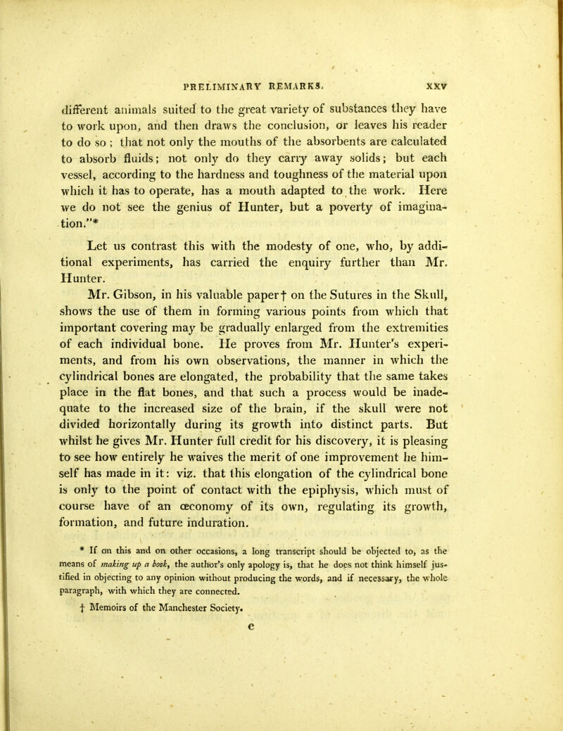 different animals suited to the great variety of substances they have to work upon, and then draws the conclusion, or leaves his reader to do so ; that not only the mouths of the absorbents are calculated to absorb fluids; not only do they carry away solids; but each vessel, according to the hardness and toughness of the material upon which it has to operate, has a mouth adapted to the work. Here we do not see the genius of Hunter, but a poverty of imagina- tion.* Let us contrast this with the modesty of one, who, by addi- tional experiments, has carried the enquiry further than Mr. Hunter. Mr. Gibson, in his valuable paperf on the Sutures in the Skull, shows the use of them in forming various points from which that important covering may be gradually enlarged from the extremities of each individual bone. He proves from Mr. Hunter's experi- ments, and from his own observations, the manner in which the cylindrical bones are elongated, the probability that the same takes place in the flat bones, and that such a process would be inade- quate to the increased size of the brain, if the skull were not divided horizontally during its growth into distinct parts. But whilst he gives Mr. Hunter full credit for his discovery, it is pleasing to see how entirely he waives the merit of one improvement he him- self has made in it: viz. that this elongation of the cylindrical bone is only to the point of contact with the epiphysis, which must of course have of an oeconomy of its own, regulating its growth, formation, and future induration. * If on this and on other occasions, a long transcript should be objected to, as the means of making up a book, the author's only apology is, that he does not think himself jus- tified in objecting to any opinion without producing the words, and if necessary, the whole paragraph, with which they are connected. f Memoirs of the Manchester Society. e