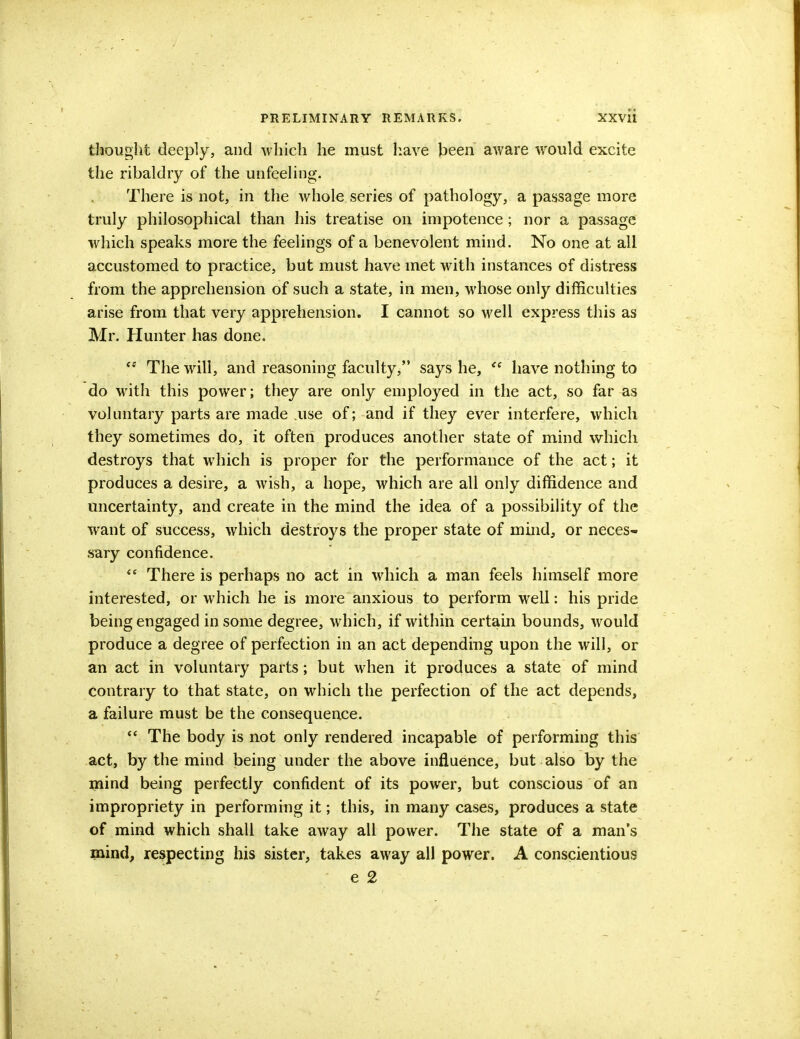 thought deeply, and which he must have been aware would excite the ribaldry of the unfeeling. There is not, in the whole series of pathology, a passage more truly philosophical than his treatise on impotence; nor a passage which speaks more the feelings of a benevolent mind. No one at all accustomed to practice, but must have met with instances of distress from the apprehension of such a state, in men, whose only difficulties arise from that very apprehension. I cannot so well express this as Mr. Hunter has done.  The will, and reasoning faculty, says he,  have nothing to do with this power; they are only employed in the act, so far as voluntary parts are made use of; and if they ever interfere, which they sometimes do, it often produces another state of mind which destroys that which is proper for the performance of the act; it produces a desire, a wish, a hope, which are all only diffidence and uncertainty, and create in the mind the idea of a possibility of the want of success, which destroys the proper state of mind, or neces- sary confidence. <e There is perhaps no act in which a man feels himself more interested, or which he is more anxious to perform well: his pride being engaged in some degree, which, if within certain bounds, would produce a degree of perfection in an act depending upon the will, or an act in voluntary parts; but when it produces a state of mind contrary to that state, on which the perfection of the act depends, a failure must be the consequence.  The body is not only rendered incapable of performing this act, by the mind being under the above influence, but also by the mind being perfectly confident of its power, but conscious of an impropriety in performing it; this, in many cases, produces a state of mind which shall take away all power. The state of a man's mind, respecting his sister, takes away all power. A conscientious e 2