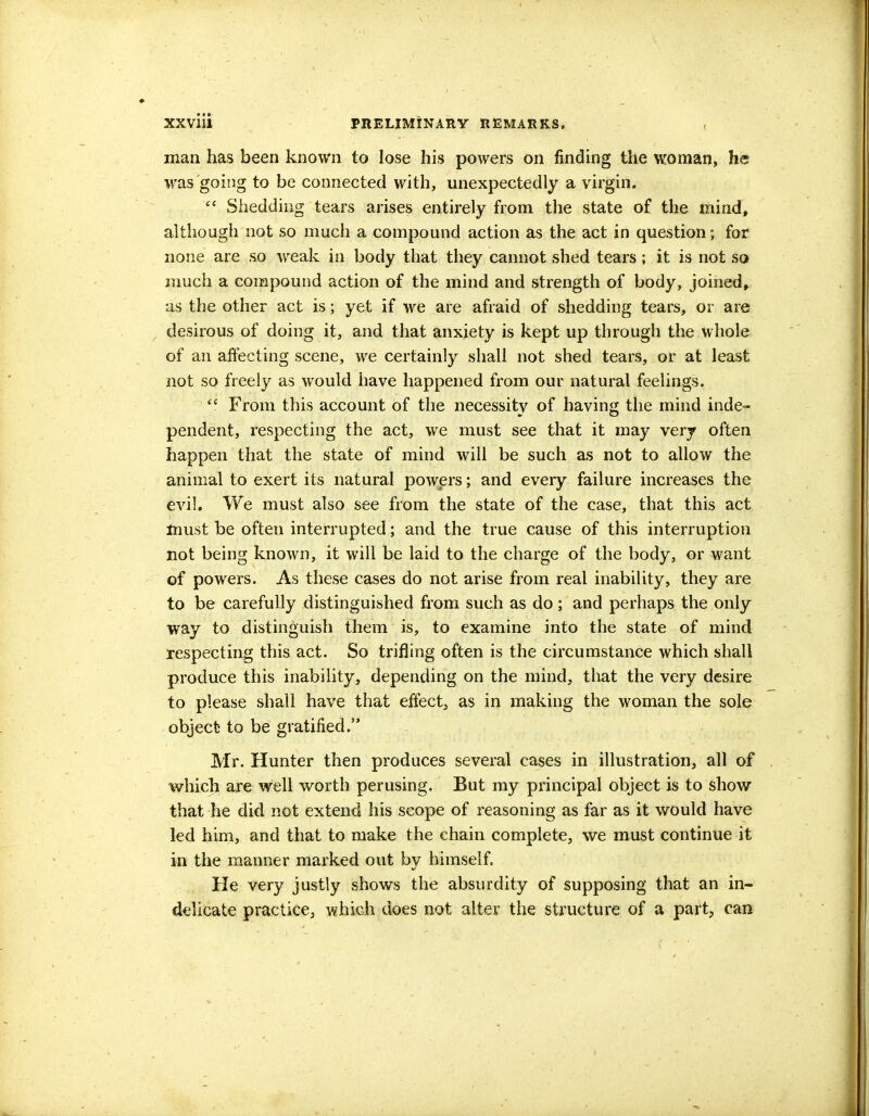 man has been known to lose his powers on finding the woman, he was going to be connected with, unexpectedly a virgin. f* Shedding tears arises entirely from the state of the mind, although not so much a compound action as the act in question; for none are so weak in body that they cannot shed tears; it is not so much a compound action of the mind and strength of body, joined, as the other act is; yet if we are afraid of shedding tears, or are desirous of doing it, and that anxiety is kept up through the whole of an affecting scene, we certainly shall not shed tears, or at least not so freely as would have happened from our natural feelings.  From this account of the necessity of having the mind inde- pendent, respecting the act, we must see that it may very often happen that the state of mind will be such as not to allow the animal to exert its natural powers; and every failure increases the evil. We must also see from the state of the case, that this act must be often interrupted; and the true cause of this interruption not being known, it will be laid to the charge of the body, or want of powers. As these cases do not arise from real inability, they are to be carefully distinguished from such as do; and perhaps the only way to distinguish them is, to examine into the state of mind respecting this act. So trifling often is the circumstance which shall produce this inability, depending on the mind, that the very desire to please shall have that effect, as in making the woman the sole object to be gratified. Mr. Hunter then produces several cases in illustration, all of which are well worth perusing. But my principal object is to show that he did not extend his scope of reasoning as far as it would have led him, and that to make the chain complete, we must continue it in the manner marked out by himself. He very justly shows the absurdity of supposing that an in- delicate practice, which does not alter the structure of a part, can