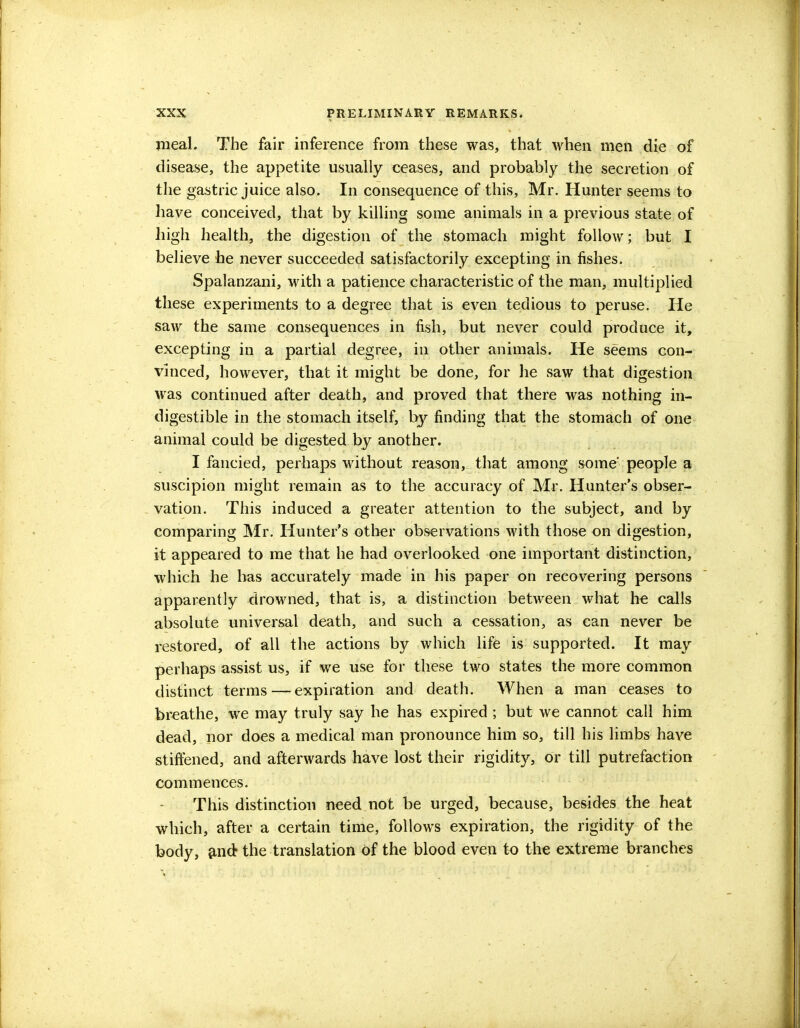 meal. The fair inference from these was, that when men die of disease, the appetite usually ceases, and probably the secretion of the gastric juice also. In consequence of this, Mr. Hunter seems to have conceived, that by killing some animals in a previous state of high health, the digestion of the stomach might follow; but I believe he never succeeded satisfactorily excepting in fishes. Spalanzani, with a patience characteristic of the man, multiplied these experiments to a degree that is even tedious to peruse. He saw the same consequences in fish, but never could produce it, excepting in a partial degree, in other animals. He seems con- vinced, however, that it might be done, for lie saw that digestion was continued after death, and proved that there was nothing in- digestible in the stomach itself, by finding that the stomach of one animal could be digested by another. I fancied, perhaps without reason, that among some' people a suscipion might remain as to the accuracy of Mr. Hunter's obser- vation. This induced a greater attention to the subject, and by comparing Mr. Hunter's other observations with those on digestion, it appeared to me that he had overlooked one important distinction, which he has accurately made in his paper on recovering persons apparently drowned, that is, a distinction between what be calls absolute universal death, and such a cessation, as can never be restored, of all the actions by which life is supported. It may perhaps assist us, if we use for these two states the more common distinct terms — expiration and death. When a man ceases to breathe, we may truly say he has expired ; but we cannot call him dead, nor does a medical man pronounce him so, till his limbs have stiffened, and afterwards have lost their rigidity, or till putrefaction commences. This distinction need not be urged, because, besides the heat which, after a certain time, follows expiration, the rigidity of the body, and the translation of the blood even to the extreme branches