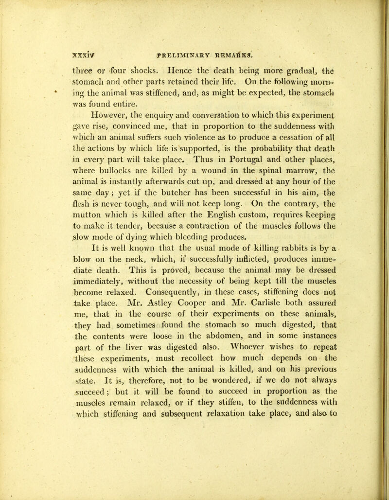 three or four shocks. Hence the death being more gradual, the stomach and other parts retained their life. On the following morn- ing the animal was stiffened, and, as might be expected, the stomach was found entire. However, the enquiry and conversation to which this experiment gave rise, convinced me, that in proportion to the suddenness with which an animal suffers such violence as to produce a cessation of all the actions by which life is supported, is the probability that death in every part will take place. Thus in Portugal and other places, where bullocks are killed by a wound in the spinal marrow, the animal is instantly afterwards cut up, and dressed at any hour of the same day ; yet if the butcher has been successful in his aim, the flesh is never tough, and will not keep long. On the contrary, the mutton which is killed after the English custom, requires keeping to make it tender, because a contraction of the muscles follows the slow mode of dying which bleeding produces. It is well known that the usual mode of killing rabbits is by a blow on the neck, which, if successfully inflicted, produces imme- diate death. This is proved, because the animal may be dressed immediately, without the necessity of being kept till the muscles become relaxed. Consequently, in these cases, stiffening does not take place. Mr. Astley Cooper and Mr. Carlisle both assured me, that in the course of their experiments on these animals, they had sometimes found the stomach so much digested, that the contents were loose in the abdomen, and in some instances part of the liver was digested also. Whoever wishes to repeat these experiments, must recollect how much depends on the suddenness with which the animal is killed, and on his previous state. It is, therefore, not to be wondered, if we do not always succeed; but it will be found to succeed in proportion as the muscles remain relaxed, or if they stiffen, to the suddenness with -which stiffening and subsequent relaxation take place, and also to