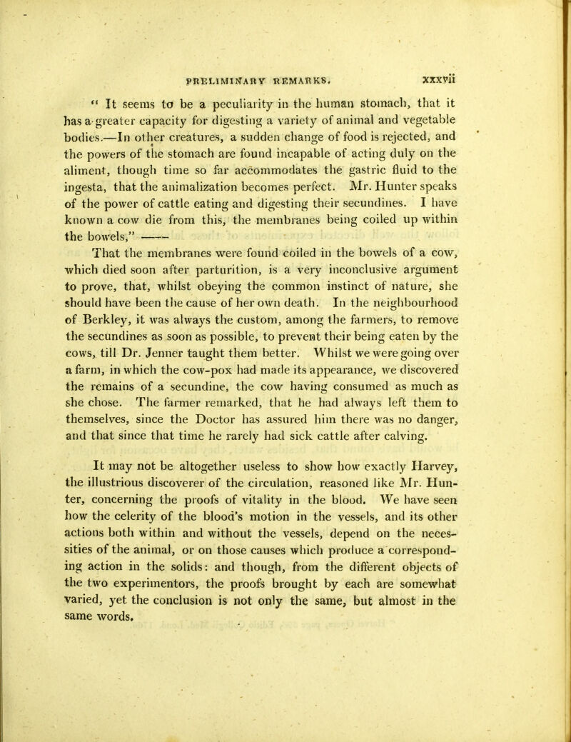  It seems to be a peculiarity in the human stomach, that it has a-greater capacity for digesting a variety of animal and vegetable bodies.—In other creatures, a sudden change of food is rejected, and the powers of the stomach are found incapable of acting duly on the aliment, though time so far accommodates the gastric fluid to the ingesta, that the animalization becomes perfect. Mr. Hunter speaks of the power of cattle eating and digesting their secundines. I have known a cow die from this, the membranes being coiled up within the bowels, That the membranes were found coiled in the bowels of a cow, which died soon after parturition, is a very inconclusive argument to prove, that, whilst obeying the common instinct of nature, she should have been the cause of her own death. In the neighbourhood of Berkley, it was always the custom, among the farmers, to remove the secundines as soon as possible, to prevent their being eaten by the cows, till Dr. Jenner taught them better. Whilst we were going over a farm, in which the cow-pox had made its appearance, we discovered the remains of a secundine, the cow having consumed as much as she chose. The farmer remarked, that he had always left them to themselves, since the Doctor has assured him there was no danger, and that since that time he rarely had sick cattle after calving. It may not be altogether useless to show how exactly Harvey, the illustrious discoverer of the circulation, reasoned like Mr. Hun- ter, concerning the proofs of vitality in the blood. We have seen how the celerity of the blood's motion in the vessels, and its other actions both within and without the vessels, depend on the neces- sities of the animal, or on those causes which produce a correspond- ing action in the solids: and though, from the different objects of the two experimentors, the proofs brought by each are somewhat varied, yet the conclusion is not only the same, but almost in the same words.