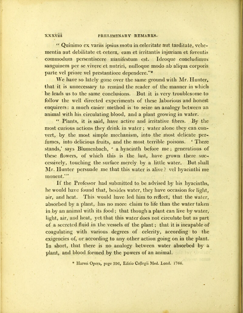 Quinimo ex variis ipsius motu in celeritate ant tarditate, vehe- mentia aut debilitate et cetera, earn et irritantis injuriam et foventis commodum persentiscere manifestum est. Ideoque concludimus sanguinem per se vivere et nutriri, nulloque modo ab aliqua corporis parte vel priore vel prestantiore dependere.* We have so lateiy gone over the same ground with Mr. Hunter, that it is unnecessary to remind the reader of the manner in which he leads us to the same conclusions. But it is very troublesome to follow the well directed experiments of these Jaborious and honest enquirers: a much easier method is to seize an analogy between an animal with his circulating blood, and a plant growing in water. <e Plants, it is said, have active and irritative fibres. By the most curious actions they drink in water ; water alone they can con- vert, by the most simple mechanism, into the most delicate per- fumes, into delicious fruits, and the most terrible poisons. ' There stands,' says Blumenbach, e a hyacinth before me; generations of these flowers, of which this is the last, have grown there suc- cessively, touching the surface merely by a little water. But shall Mr. Hunter persuade me that this water is alive ? vel hyacinthi me monent.' If the Professor had submitted to be advised by his hyacinths, lie would have found that, besides water, they have occasion for light, air, and heat. This would have led him to reflect, that the water, absorbed by a plant, has no more claim to life than the water taken in by an animal with its food ; that though a plant can live by water, light, air, and heat, yet that this water does not circulate but as part of a secreted fluid in the vessels of the plant; that it is incapable of coagulating with various degrees of celerity, according to the exigencies of, or according to any other action going on in the plant. In short, that there is no analogy between water absorbed by a plant, and blood formed by the powers of an animal. * Harvei Opera, page 396, Editio Collegii Med. Lond. 1766.