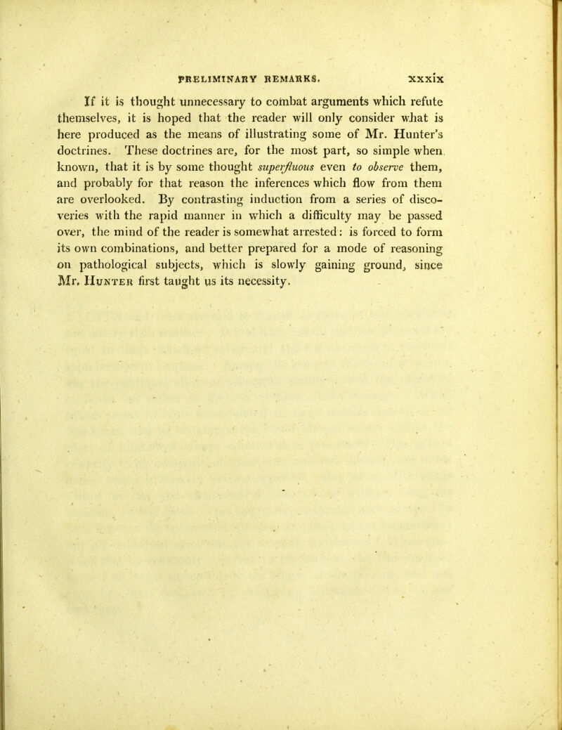 If it is thought unnecessary to combat arguments which refute themselves, it is hoped that the reader will only consider what is here produced as the means of illustrating some of Mr. Hunter's doctrines. These doctrines are, for the most part, so simple when known, that it is by some thought superfluous even to observe them, and probably for that reason the inferences which flow from them are overlooked. By contrasting induction from a series of disco- veries with the rapid manner in which a difficulty may be passed over, the mind of the reader is somewhat arrested: is forced to form its own combinations, and better prepared for a mode of reasoning on pathological subjects, which is slowly gaining ground,, since Mr, Hunter first taught us its necessity.