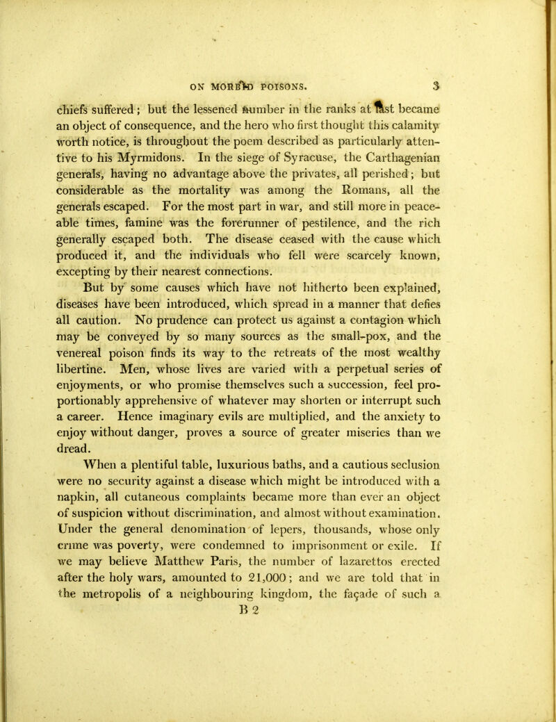 chiefs suffered ; but the lessened feumber in the ranks at ftst became an object of consequence, and the hero who first thought this calamity- worth notice, is throughout the poem described as particularly atten- tive to his Myrmidons. In the siege of Syracuse, the Carthagenian generals, having no advantage above the privates, all perished; but considerable as the mortality was among the Romans, all the generals escaped. For the most part in war, and still more in peace- able times, famine was the forerunner of pestilence, and the rich generally escaped both. The disease ceased with the cause which produced it, and the individuals who fell were scarcely known, excepting by their nearest connections. But by some causes which have not hitherto been explained, diseases have been introduced, which spread in a manner that defies all caution. No prudence can protect us against a contagion which may be conveyed by so many sources as the small-pox, and the venereal poison finds its way to the retreats of the most wealthy libertine. Men, whose lives are varied with a perpetual series of enjoyments, or who promise themselves such a succession, feel pro- portionably apprehensive of whatever may shorten or interrupt such a career. Hence imaginary evils are multiplied, and the anxiety to enjoy without danger, proves a source of greater miseries than we dread. When a plentiful table, luxurious baths, and a cautious seclusion were no security against a disease which might be introduced with a napkin, all cutaneous complaints became more than ever an object of suspicion without discrimination, and almost without examination. Under the general denomination of lepers, thousands, whose only crime was poverty, were condemned to imprisonment or exile. If we may believe Matthew Paris, the number of lazarettos erected after the holy wars, amounted to 21,000; and we are told that in the metropolis of a neighbouring kingdom, the facade of such a B 2