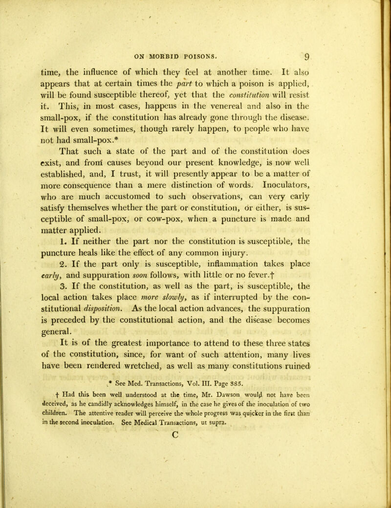time, the influence of which they feel at another time. It also appears that at certain times the part to which a poison is applied, will be found susceptible thereof, yet that the constitution will resist it. This, in most cases, happens in the venereal and also in the small-pox, if the constitution has already gone through the disease. It will even sometimes, though rarely happen, to people who have not had small-pox.* That such a state of the part and of the constitution does exist, and from causes beyond our present knowledge, is now well established, and, I trust, it will presently appear to be a matter of more consequence than a mere distinction of words. Inoculators, who are much accustomed to such observations, can very early satisfy themselves whether the part or constitution, or either, is sus- ceptible of small-pox, or cow-pox, when a puncture is made and matter applied. 1. If neither the part nor the constitution is susceptible, the puncture heals like the effect of any common injury. 2. If the part only is susceptible, inflammation takes place early, and suppuration soon follows, with little or no fever.f 3. If the constitution, as well as the part, is susceptible, the local action takes place more slowly, as if interrupted by the con- stitutional disposition. As the local action advances, the suppuration is preceded by the constitutional action, and the disease becomes general. It is of the greatest importance to attend to these three states of the constitution, since, for want of such attention, many lives have been rendered wretched, as well as many constitutions ruined ,* See Med. Transactions, Vol. III. Page 385. f Had this been well understood at the time, Mr. Dawson would not have been deceived, as he candidly acknowledges himself, in the case he gives of the inoculation of two children. The attentive reader will perceive the whole progress was quicker in the first than in the second inoculation. See Medical Transactions, ut supra. c