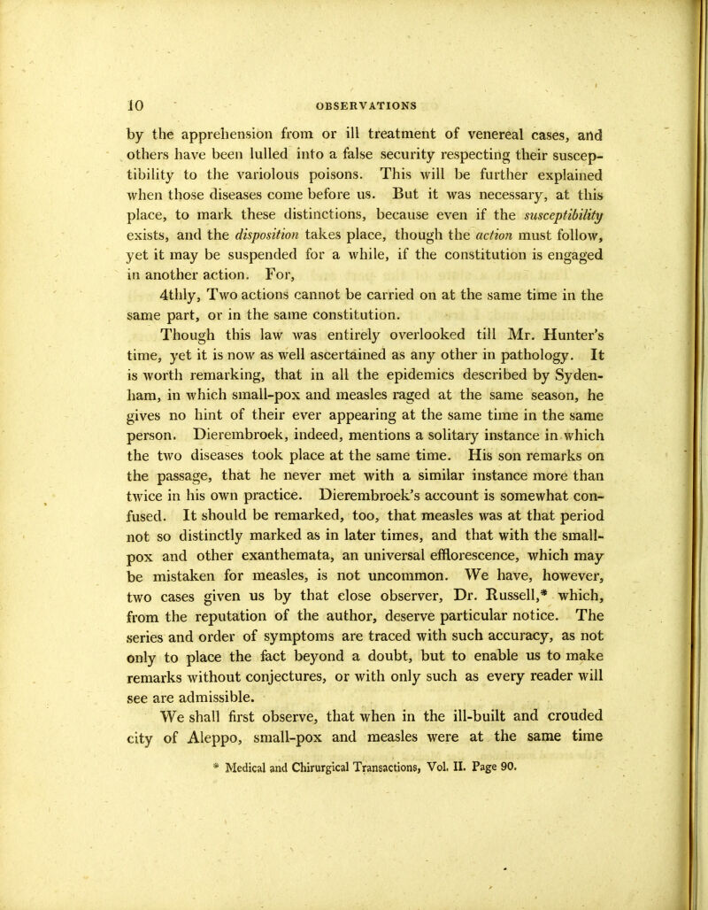 by the apprehension from or ill treatment of venereal cases, and others have been lulled into a false security respecting their suscep- tibility to the variolous poisons. This will be further explained when those diseases come before us. But it was necessary, at this place, to mark these distinctions, because even if the susceptibility exists, and the disposition takes place, though the action must follow, yet it may be suspended for a while, if the constitution is engaged in another action. For, 4thly, Two actions cannot be carried on at the same time in the same part, or in the same constitution. Though this law was entirely overlooked till Mr. Hunter's time, yet it is now as well ascertained as any other in pathology. It is worth remarking, that in all the epidemics described by Syden- ham, in which small-pox and measles raged at the same season, he gives no hint of their ever appearing at the same time in the same person. Dierembroek, indeed, mentions a solitary instance in which the two diseases took place at the same time. His son remarks on the passage, that he never met with a similar instance more than twice in his own practice. Dierembroek's account is somewhat con- fused. It should be remarked, too, that measles was at that period not so distinctly marked as in later times, and that with the small- pox and other exanthemata, an universal efflorescence, which may be mistaken for measles, is not uncommon. We have, however, two cases given us by that close observer, Dr. Russell,* which, from the reputation of the author, deserve particular notice. The series and order of symptoms are traced with such accuracy, as not only to place the fact beyond a doubt, but to enable us to make remarks without conjectures, or with only such as every reader will see are admissible. We shall first observe, that when in the ill-built and crouded city of Aleppo, small-pox and measles were at the same time * Medical and Chirurgical Transactions, Vol. II. Page 90.