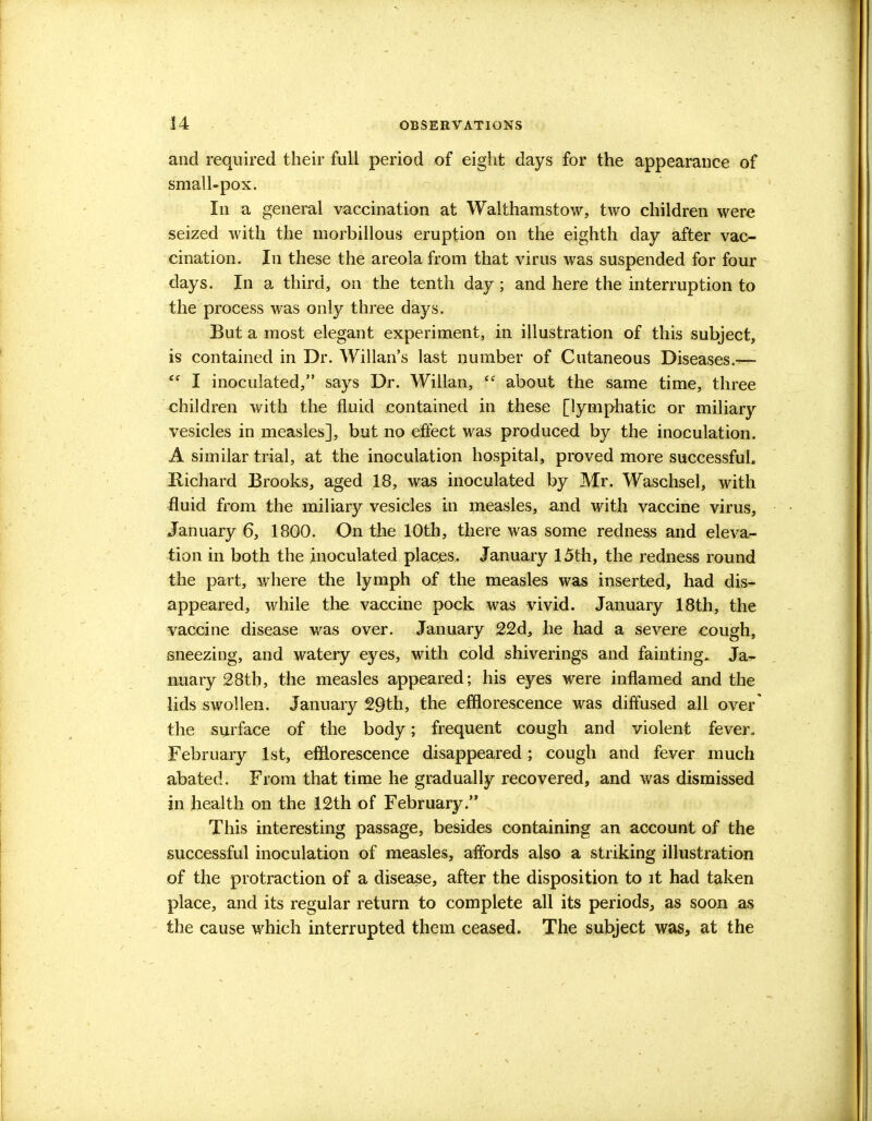 and required their full period of eight days for the appearance of small-pox. In a general vaccination at Walthamstow, two children were seized with the inorbillous eruption on the eighth day after vac- cination. In these the areola from that virus was suspended for four days. In a third, on the tenth day ; and here the interruption to the process was only three days. But a most elegant experiment, in illustration of this subject, is contained in Dr. Willan's last number of Cutaneous Diseases.—  I inoculated, says Dr. Willan, V about the same time, three children with the fluid contained in these [lymphatic or miliary vesicles in measles], but no effect was produced by the inoculation. A similar trial, at the inoculation hospital, proved more successful. Richard Brooks, aged 18, was inoculated by Mr. Waschsel, with fluid from the miliary vesicles in measles, and with vaccine virus, January 6, 1800. On the 10th, there was some redness and eleva- tion in both the inoculated places. January 15th, the redness round the part, where the lymph of the measles was inserted, had dis- appeared, while the vaccine pock was vivid. January 18th, the vaccine disease was over. January 22d, he had a severe cough, sneezing, and watery eyes, with cold shiverings and fainting. Ja- nuary 28th, the measles appeared; his eyes were inflamed and the lids swollen. January 29th, the efflorescence was diffused all over' the surface of the body; frequent cough and violent fever. February 1st, efflorescence disappeared; cough and fever much abated. From that time he gradually recovered, and was dismissed in health on the 12th of February. This interesting passage, besides containing an account of the successful inoculation of measles, affords also a striking illustration of the protraction of a disease, after the disposition to it had taken place, and its regular return to complete all its periods, as soon as the cause which interrupted them ceased. The subject was, at the