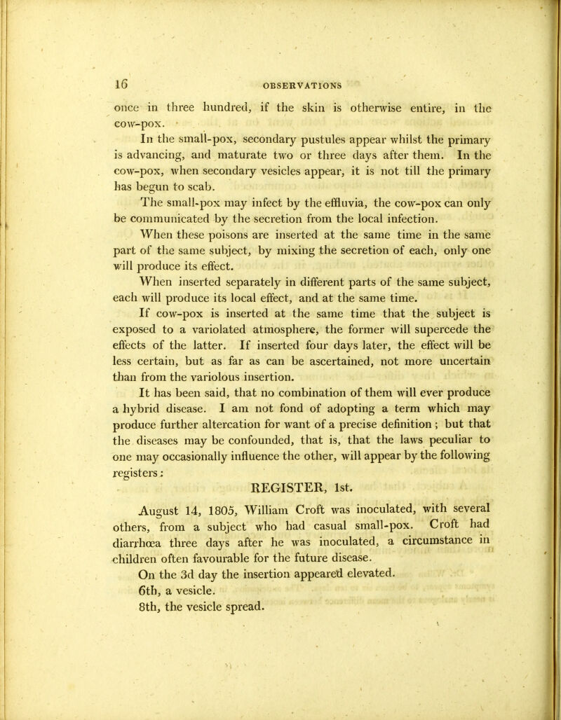 once in three hundred, if the skin is otherwise entire, in the cow-pox. - In the small-pox, secondary pustules appear whilst the primary is advancing, and maturate two or three days after them. In the cow-pox, when secondary vesicles appear, it is not till the primary has begun to scab. The small-pox may infect by the effluvia, the cow-pox can only be communicated by the secretion from the local infection. When these poisons are inserted at the same time in the same part of the same subject, by mixing the secretion of each, only one will produce its effect. When inserted separately in different parts of the same subject, each will produce its local effect, and at the same time. If cow-pox is inserted at the same time that the subject is exposed to a variolated atmosphere, the former will supercede the effects of the latter. If inserted four days later, the effect will be less certain, but as far as can be ascertained, not more uncertain than from the variolous insertion. It has been said, that no combination of them will ever produce a hybrid disease. I am not fond of adopting a term which may produce further altercation for want of a precise definition ; but that the diseases may be confounded, that is, that the laws peculiar to one may occasionally influence the other, will appear by the following registers: REGISTER, 1st. August 14, 1805, William Croft was inoculated, with several others, from a subject who had casual small-pox. Croft had diarrhoea three days after he was inoculated, a circumstance in children often favourable for the future disease. On the 3d day the insertion appeared elevated. 6th, a vesicle. 8th, the vesicle spread.