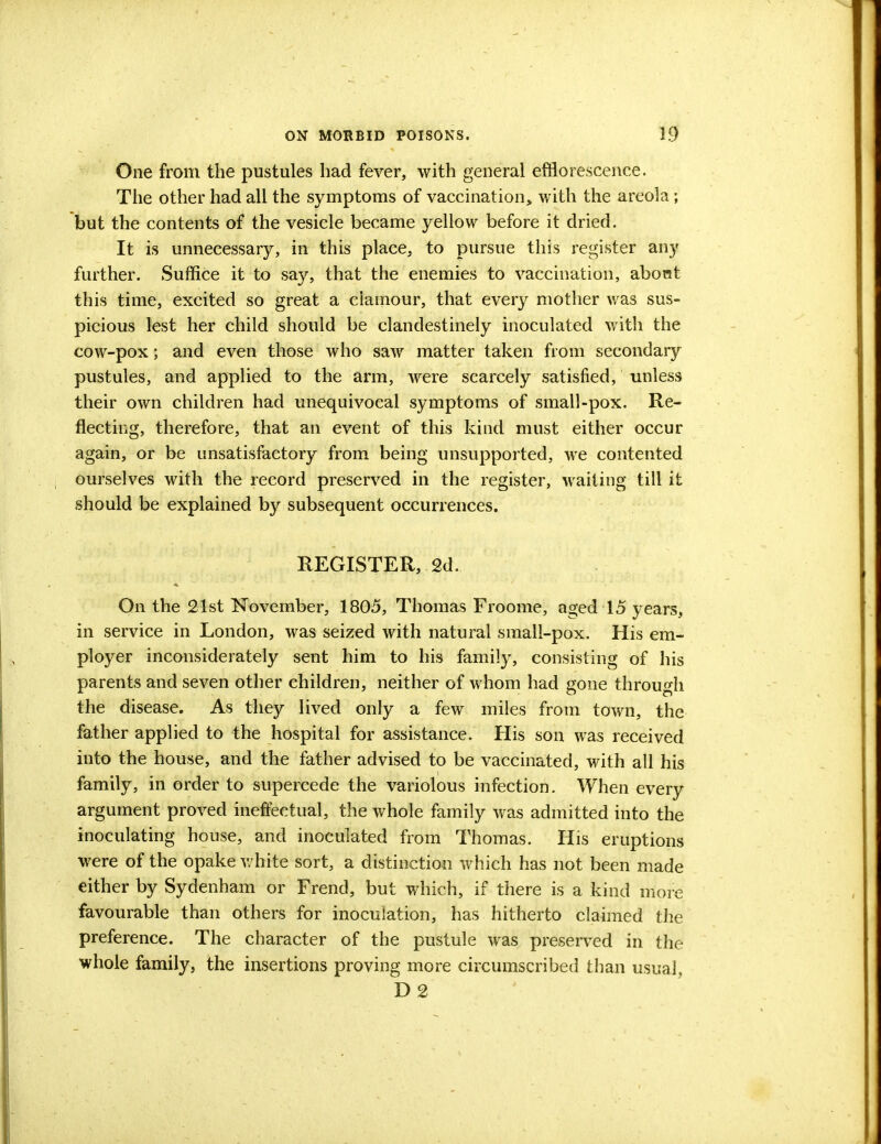 One from the pustules had fever, with general efflorescence. The other had all the symptoms of vaccination, with the areola; but the contents of the vesicle became yellow before it dried. It is unnecessary, in this place, to pursue this register any further. Suffice it to say, that the enemies to vaccination, abont this time, excited so great a clamour, that every mother was sus- picious lest her child should be clandestinely inoculated with the cow-pox; and even those who saw matter taken from secondary pustules, and applied to the arm, were scarcely satisfied, unless their own children had unequivocal symptoms of small-pox. Re- flecting, therefore, that an event of this kind must either occur again, or be unsatisfactory from being unsupported, we contented ourselves with the record preserved in the register, waiting till it should be explained by subsequent occurrences. REGISTER, 2d. On the 21st November, 1805, Thomas Froome, aged 15 years, in service in London, was seized with natural small-pox. His em- ployer inconsiderately sent him to his family, consisting of his parents and seven other children, neither of whom had gone through the disease. As they lived only a few miles from town, the father applied to the hospital for assistance. His son was received into the house, and the father advised to be vaccinated, with all his family, in order to supercede the variolous infection. When every argument proved ineffectual, the whole family was admitted into the inoculating house, and inoculated from Thomas. His eruptions were of the opake white sort, a distinction which has not been made either by Sydenham or Frend, but which, if there is a kind more favourable than others for inoculation, has hitherto claimed the preference. The character of the pustule was preserved in the whole family, the insertions proving more circumscribed than usual, D 2