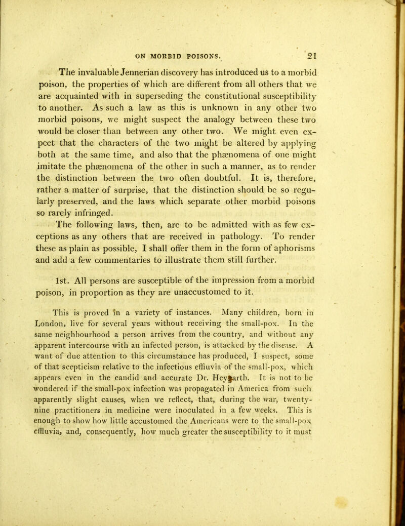 The invaluable Jennerian discovery has introduced us to a morbid poison, the properties of which are different from all others that Ave are acquainted with in superseding the constitutional susceptibility to another. As such a law as this is unknown in any other two morbid poisons, we might suspect the analogy between these two would be closer than between any other two. We might even ex- pect that the characters of the two might be altered by applying both at the same time, and also that the phaenomena of one might imitate the phaenomena of the other in such a manner, as to render the distinction between the two often doubtful. It is, therefore, rather a matter of surprise, that the distinction should be so regu- larly preserved, and the laws which separate other morbid poisons so rarely infringed. • The following laws, then, are to be admitted with as few ex- ceptions as any others that are received in pathology. To render these as plain as possible, I shall offer them in the form of aphorisms and add a few commentaries to illustrate them still further. 1st. All persons are susceptible of the impression from a morbid poison, in proportion as they are unaccustomed to it. This is proved in a variety of instances. Many children, born in London, live for several years without receiving the small-pox. In the same neighbourhood a person arrives from the country, and without any apparent intercourse with an infected person, is attacked by the disease. A want of due attention to this circumstance has produced, I suspect, some of that scepticism relative to the infectious effluvia of the small-pox, which appears even in the candid and accurate Dr. Hey§artb. It is not to be wondered if the small-pox infection was propagated in America from such apparently slight causes, when we reflect, that, during the war, twenty- nine practitioners in medicine were inoculated in a few weeks. This is enough to show how little accustomed the Americans were to the small-pox effluvia, and, consequently, how much greater the susceptibility to it must