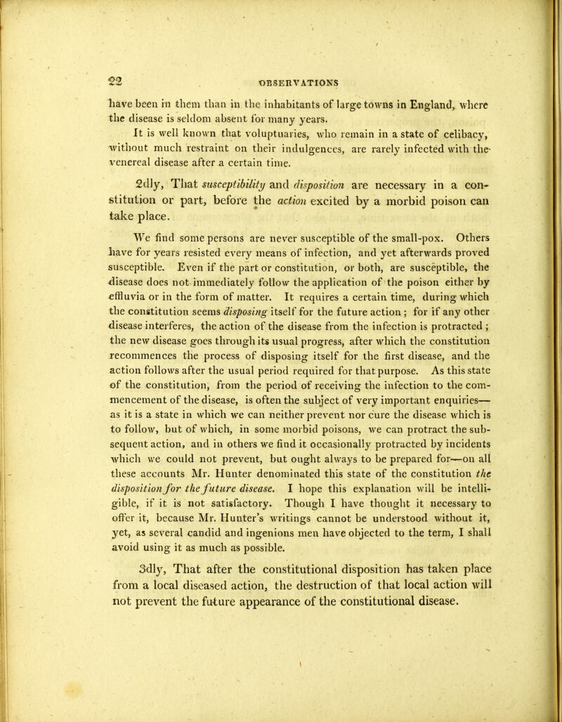 have been in them than in the inhabitants of large towns in England, where the disease is seldom absent for many years. It is well known that voluptuaries, who remain in a state of celibacy, ^without much restraint on their indulgences, are rarely infected with the^ venereal disease after a certain time. 2dly, That susceptibility and disposition are necessary in a con- stitution or part, before the action excited by a morbid poison can take place. We find some persons are never susceptible of the small-pox. Others liave for years resisted every means of infection, and yet afterwards proved susceptible. Even if the part or constitution, or both, are susceptible, the -disease does not immediately follow the application of the poison either by effluvia or in the form of matter. It requires a certain time, during which the constitution seems disposing itself for the future action ; for if any other disease interferes, the action of the disease from the infection is protracted ; the new disease goes through its usual progress, after which the constitution recommences the process of disposing itself for the first disease, and the action follows after the usual period required for that purpose. As this state of the constitution, from the period of receiving the infection to the com- mencement of the disease, is often the subject of very important enquiries— as it is a state in which we can neither prevent nor cure the disease which is to follow, but of which, in some morbid poisons, we can protract the sub- sequent action, and in others we find it occasionally protracted by incidents which we could not prevent, but ought always to be prepared for—on all these accounts Mr. Hunter denominated this state of the constitution the disposition for the future disease. I hope this explanation will be intelli- gible, if it is not satisfactory. Though I have thought it necessary to offer it, because Mr. Hunter's writings cannot be understood without it, yet, as several candid and ingenions men have objected to the term, I shall avoid using it as much as possible. 3dly, That after the constitutional disposition has taken place from a local diseased action, the destruction of that local action will not prevent the future appearance of the constitutional disease.