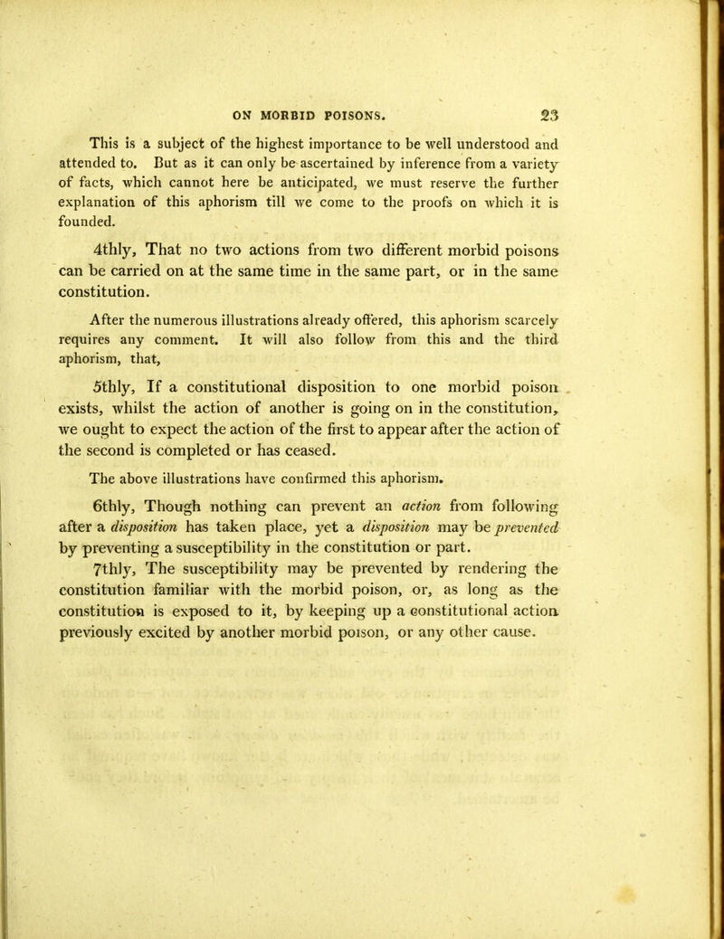 This is a subject of the highest importance to be well understood and attended to. But as it can only be ascertained by inference from a variety of facts, which cannot here be anticipated, we must reserve the further explanation of this aphorism till we come to the proofs on which it is founded. 4thly, That no two actions from two different morbid poisons can be carried on at the same time in the same part, or in the same constitution. After the numerous illustrations already offered, this aphorism scarcely requires any comment. It will also follow from this and the third aphorism, that, 5thly, If a constitutional disposition to one morbid poison exists, whilst the action of another is going on in the constitution, we ought to expect the action of the first to appear after the action of the second is completed or has ceased. The above illustrations have confirmed this aphorism. 6thly, Though nothing can prevent an action from following after a disposition has taken place, yet a disposition may be prevented- by preventing a susceptibility in the constitution or part. 7thly, The susceptibility may be prevented by rendering the constitution familiar with the morbid poison, or, as long as the constitution is exposed to it, by keeping up a constitutional action previously excited by another morbid poison, or any other cause.