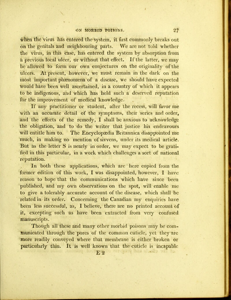 when the virus has entered the system, it first commonly breaks out on the genitals and neighbouring parts. We are not told whether the virus, in this case, has entered the system by absorption from a previous local ulcer, or without that effect. If the latter, we may be allowed to form our own conjectures on the originality of the ulcers. At present, however, we must remain in the dark on the most important phaenomena of a disease, we should have expected would have been well ascertained, in a country of which it appears to be indigenous, and which has held such a deserved reputation for the improvement of medical knowledge. If any practitioner or student, after the recess, will favor me with an accurate detail of the symptoms, their series and order, and the effects of the remedy, I shall be anxious to acknowledge the obligation, and to do the writer that justice his endeavours will entitle him to. The Encyclopaedia Britannica disappointed me much, in making no mention of sivvens, under its medical article. But as the letter S is nearly in order, we may expect to be grati- fied in this particular, in a work which challenges a sort of national reputation. In both these applications, which are ' here copied from the former edition of this work, I was disappointed, however, I have reason to hope that the communications which have since been published, and my own observations on the spot, will enable me to give a tolerably accurate account of the disease, which shall be related in its order. Concerning the Canadian my enquiries have been less successful, as, I believe, there are no printed account of it, excepting such as have been extracted from very confused manuscripts. Though all these and many other morbid poisons may be com- municated through the pores of the common cuticle, yet they are more readily conveyed where that membrane is either broken or particularly thin. It is well known that the cuticle is incapable E2