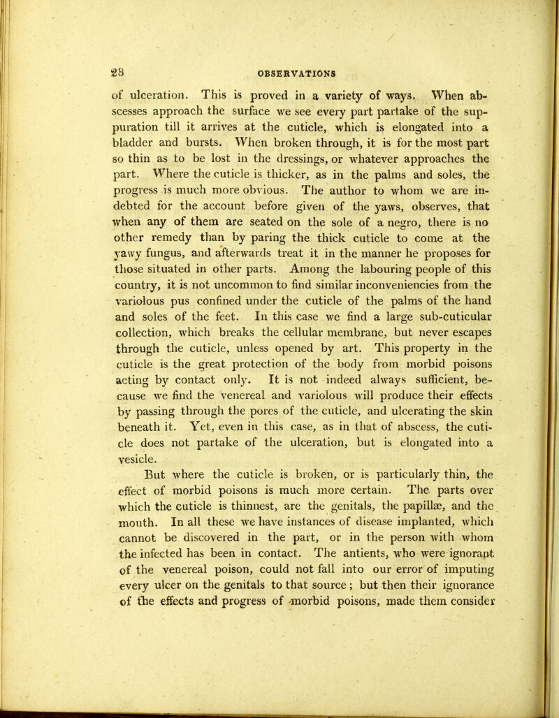 of ulceration. This is proved in a variety of ways, When ab- scesses approach the surface we see every part partake of the sup- puration till it arrives at the cuticle, which is elongated into a bladder and bursts. When broken through, it is for the most part so thin as to be lost in the dressings, or whatever approaches the part. Where the cuticle is thicker, as in the palms and soles, the progress is much more obvious. The author to whom we are in- debted for the account before given of the yaws, observes, that when any of them are seated on the sole of a negro, there is no other remedy than by paring the thick cuticle to come at the yawy fungus, and afterwards treat it in the manner he proposes for those situated in other parts. Among the labouring people of this country, it is not uncommon to find similar inconveniencies from the variolous pus confined under the cuticle of the palms of the hand and soles of the feet. In this case we find a large sub-cuticular collection, which breaks the cellular membrane, but never escapes through the cuticle, unless opened by art. This property in the cuticle is the great protection of the body from morbid poisons acting by contact only. It is not indeed always sufficient, be- cause we find the venereal and variolous will produce their effects by passing through the pores of the cuticle, and ulcerating the skin beneath it. Yet, even in this case, as in that of abscess, the cuti- cle does not partake of the ulceration, but is elongated into a vesicle. But where the cuticle is broken, or is particularly thin, the effect of morbid poisons is much more certain. The parts over which the cuticle is thinnest, are the genitals, the papilke, and the mouth. In all these we have instances of disease implanted, which cannot be discovered in the part, or in the person with whom the infected has been in contact. The antients, who were ignorant of the venereal poison, could not fall into our error of imputing every ulcer on the genitals to that source ; but then their ignorance of fhe effects and progress of -morbid poisons, made them consider