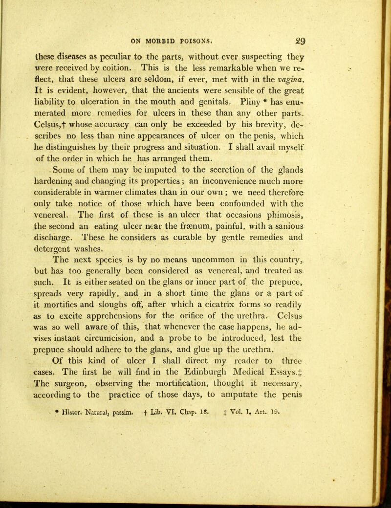 these diseases as peculiar to the parts, without ever suspecting they were received by coition. This is the less remarkable when we re- flect, that these ulcers are seldom, if ever, met with in the vagina. It is evident, however, that the ancients were sensible of the great liability to ulceration in the mouth and genitals. Pliny * has enu- merated more remedies for ulcers in these than any other parts., Celsus,t whose accuracy can only be exceeded by his brevity, de- scribes no less than nine appearances of ulcer on the penis, which he distinguishes by their progress and situation. I shall avail myself of the order in which he has arranged them. Some of them may be imputed to the secretion of the glands hardening and changing its properties; an inconvenience much more considerable in warmer climates than in our own ; we need therefore only take notice of those which have been confounded with the venereal. The first of these is an ulcer that occasions phimosis, the second an eating ulcer near the frasnum, painful, with a sanious discharge. These he considers as curable by gentle remedies and detergent washes. The next species is by no means uncommon in this country,, but has too generally been considered as venereal, and treated as such. It is either seated on the glans or inner part of. the prepuce, spreads very rapidly, and in a short time the glans or a part of it mortifies and sloughs off, after which a cicatrix forms so readily as to excite apprehensions for the orifice of the urethra. Celsus was so well aware of this, that whenever the case happens, he ad- vises instant circumcision, and a probe to be introduced, lest the prepuce should adhere to the glans, and glue up the urethra. Of this kind of ulcer I shall direct my reader to three cases. The first he will find in the Edinburgh Medical Essays.tr The surgeon, observing the mortification, thought it necessary, according to the practice of those days, to amputate the penis • Histor. Natural, passim. f Lik VI. Chap. 18. X Vol. I. Art. 19.