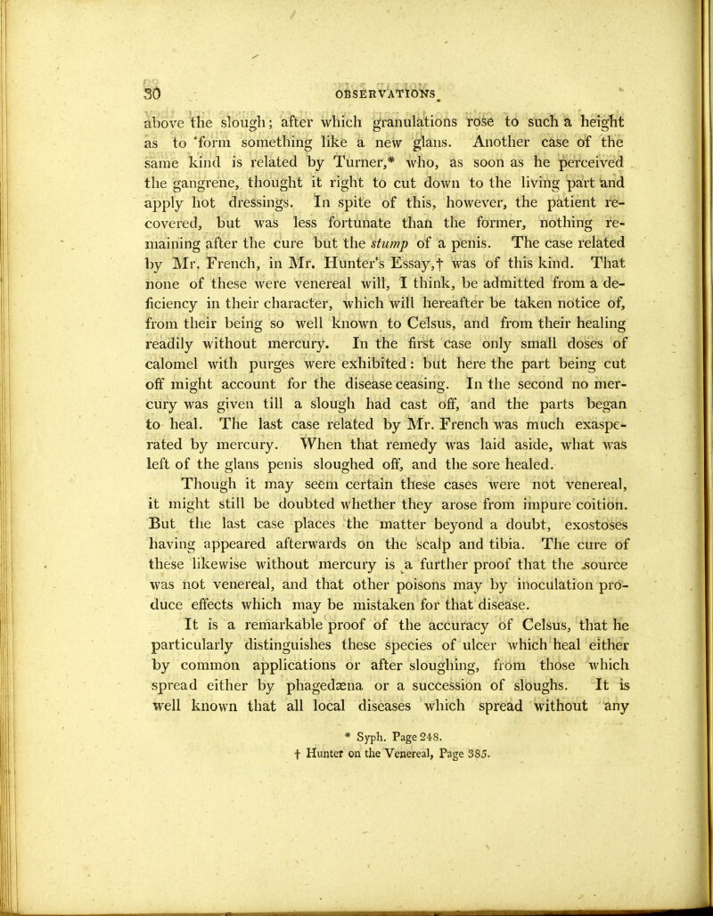 above the slough; after which granulations rose to such a height as to 'form something like a new glans. Another case of the same kind is related by Turner,* who, as soon as he perceived the gangrene, thought it right to cut down to the living part and apply hot dressings. In spite of this, however, the patient re- covered, but was less fortunate than the former, nothing re- maining after the cure but the stump of a penis. The case related by Mr. French, in Mr. Hunter's Essay, t was of this kind. That none of these were venereal will, I think, be admitted from a de- ficiency in their character, which will hereafter be taken notice of, from their being so well known to Celsus, and from their healing readily without mercury. In the first case only small doses of calomel with purges were exhibited: but here the part being cut off might account for the disease ceasing. In the second no mer- cury was given till a slough had cast off, and the parts began to heal. The last case related by Mr. French was much exaspe- rated by mercury. When that remedy was laid aside, what was left of the glans penis sloughed off, and the sore healed. Though it may seem certain these cases were not venereal, it might still be doubted whether they arose from impure coition. But the last case places the matter beyond a doubt, exostoses having appeared afterwards on the scalp and tibia. The cure of these likewise without mercury is a further proof that the .source was not venereal, and that other poisons may by inoculation pro- duce effects which may be mistaken for that disease. It is a remarkable proof of the accuracy of Celsus, that he particularly distinguishes these species of ulcer which heal either by common applications or after sloughing, from those which spread either by phagedena or a succession of sloughs. It is well known that all local diseases which spread without any * Syph. Page 248. t Hunter on the Venereal, Page 385.