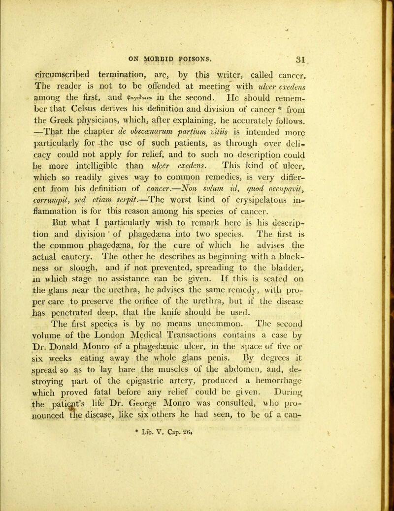 circumscribed termination, are, by this writer, called cancer. The reader is not to be offended at meeting with ulcer exedens among the first, and ?«ytJ«»* in the second. He should remem- ber that Celsus derives his definition and division of cancer * from the Greek physicians, which, after explaining, he accurately follows. —That the chapter de obsccenarum partium vitiis is intended more particularly for the use of such patients, as through over deli- cacy could not apply for relief, and to such no description could be more intelligible than ulcer exedens. This kind of ulcer, which so readily gives way to common remedies, is very differ- ent from his definition of cancer.—Non solum id, quod occupavit, corrumpit, sed etiam serpit.—The worst kind of erysipelatous in- flammation is for this reason among his species of cancer. But what I particularly wish to remark here is his descrip- tion and division ' of phagedasna into two species. The first is the common phagedaena, for the cure of which he advises the actual cautery. The other he describes as beginning with a black- ness or slough, and if not prevented, spreading to the bladder, in which stage no assistance can be given. If this is seated on the glans near the urethra, he advises the same remedy, with pro- per care to preserve the orifice of the urethra, but if the disease has penetrated deep, that the knife should be used. The first species is by no means uncommon. The second volume of the London Medical Transactions contains a case by Dr. Donald Monro of a phagedenic ulcer, in the space of five or six weeks eating away the whole glans penis. By degrees it spread so as to lay bare the muscles of the abdomen, and, de- stroying part of the epigastric artery, produced a hemorrhage which proved fatal before any relief could be given. During the patiejit's life Dr. George Monro was consulted, who pro- nounced the disease, like six others he had seen, to be of a can- * Lib. V. Cap. 26.