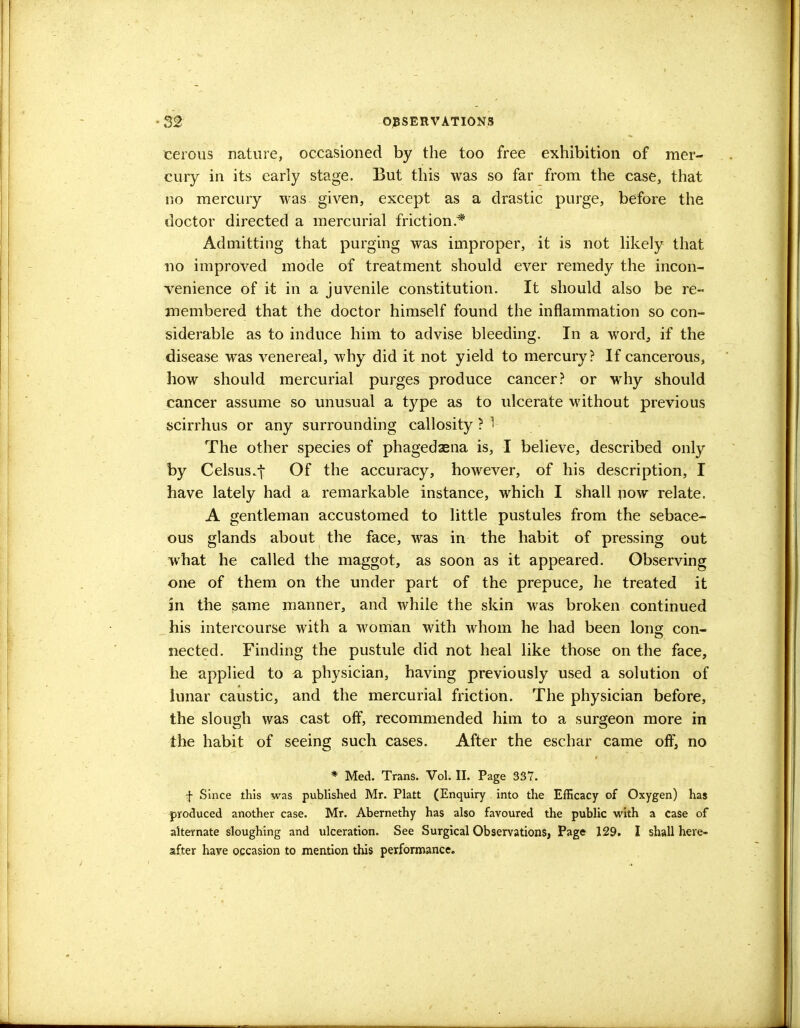 cerous nature, occasioned by the too free exhibition of mer- cury in its early stage. But this was so far from the case, that no mercury was given, except as a drastic purge, before the doctor directed a mercurial friction.* Admitting that purging was improper, it is not likely that no improved mode of treatment should ever remedy the incon- venience of it in a juvenile constitution. It should also be re- membered that the doctor himself found the inflammation so con- siderable as to induce him to advise bleeding. In a word, if the disease was venereal, why did it not yield to mercury? If cancerous, how should mercurial purges produce cancer? or why should cancer assume so unusual a type as to ulcerate without previous scirrhus or any surrounding callosity ? 1 The other species of phagedaena is, I believe, described only by Celsus.t Of the accuracy, however, of his description, I have lately had a remarkable instance, which I shall now relate. A gentleman accustomed to little pustules from the sebace- ous glands about the face, was in the habit of pressing out what he called the maggot, as soon as it appeared. Observing one of them on the under part of the prepuce, he treated it in the same manner, and while the skin was broken continued his intercourse with a woman with whom he had been long con- nected. Finding the pustule did not heal like those on the face, he applied to a physician, having previously used a solution of lunar caustic, and the mercurial friction. The physician before, the slough was cast off, recommended him to a surgeon more in the habit of seeing such cases. After the eschar came off, no * Med. Trans. Vol. II. Page 337. f Since this was published Mr. Piatt (Enquiry into the Efficacy of Oxygen) has produced another case. Mr. Abernethy has also favoured the public with a case of alternate sloughing and ulceration. See Surgical Observations, Page 129. I shall here- after have occasion to mention this performance.