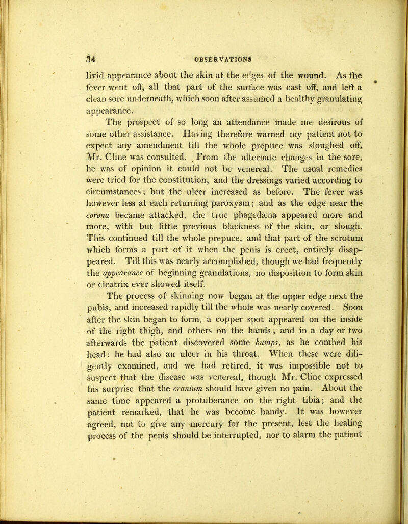 livid appearance about the skin at the edges of the wound. As the fever went off, all that part of the surface was cast off, and left a clean sore underneath, which soon after assumed a healthy granulating appearance. The prospect of so long an attendance made me desirous of some other assistance. Having therefore warned my patient not to expect any amendment till the whole prepuce was sloughed off, Mr. Cline was consulted. From the alternate changes in the sore, he was of opinion it could not be venereal. The usual remedies were tried for the constitution, and the dressings varied according to circumstances; but the ulcer increased as before. The fever was however less at each returning paroxysm; and as the edge, near the corona became attacked, the true phagedena appeared more and more, with but little previous blackness of the skin, or slough. This continued till the whole prepuce, and that part of the scrotum which forms a part of it when the penis is erect, entirely disap- peared. Till this was nearly accomplished, though we had frequently the appearance of beginning granulations, no disposition to form skin or cicatrix ever showed itself. The process of skinning now began at the upper edge next the pubis, and increased rapidly till the whole was nearly covered. Soon after the skin began to form, a copper spot appeared on the inside of the right thigh, and others on the hands ; and in a day or two afterwards the patient discovered some bumps, as he combed his head: he had also an ulcer in his throat. When these were dili- gently examined, and we had retired, it was impossible not to suspect that the disease was venereal, though Mr. Cline expressed his surprise that the cranium should have given no pain. About the same time appeared a protuberance on the right tibia; and the patient remarked, that he was become bandy. It was however agreed, not to give any mercury for the present, lest the healing process of the penis should be interrupted, nor to alarm the patient