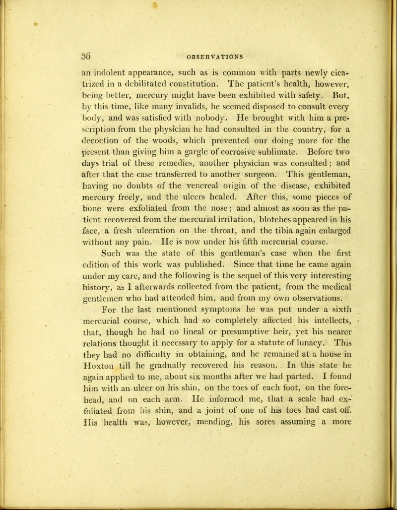 an indolent appearance, such as is common with parts newly cica- trized in a debilitated constitution. The patient's health, however, being better, mercury might have been exhibited with safety. But, by this time, like many invalids, he seemed disposed to consult every body, and was satisfied with nobody. He brought with him a pre- scription from the physician he had consulted in the country, for a decoction of the woods, which prevented our doing more for the present than giving him a gargle of corrosive sublimate. Before two days trial of these remedies, another physician was consulted ; and after that the case transferred to another surgeon. This gentleman, having no doubts of the venereal origin of the disease, exhibited mercury freely, and the ulcers healed. After this, some pieces of bone were exfoliated from the nose; and almost as soon as the pa- tient recovered from the mercurial irritation, blotches appeared in his face, a fresh ulceration on the throat, and the tibia again enlarged without any pain. He is now under his fifth mercurial course. Such was the state of this gentleman's case when the first edition of this work was published. Since that time he came again under my care, and the following is the sequel of this very interesting history, as I afterwards collected from the patient, from the medical gentlemen who had attended him, and from my own observations. For the last mentioned symptoms he was put under a sixth mercurial course, which had so completely affected his intellects, that, though he had no lineal or presumptive heir, yet his nearer relations thought it necessary to apply for a statute of lunacy. This they had no difficulty in obtaining, and he remained at a house in Hoxton till he gradually recovered his reason. In this state he again applied to me, about six months after we had parted. I found him with an ulcer on his shin, on the toes of each foot, on the fore- head, and on each arm. He informed me, that a scale had ex- foliated from his shin, and a joint of one of his toes had cast off. His health was, however, mending, his sores assuming a more