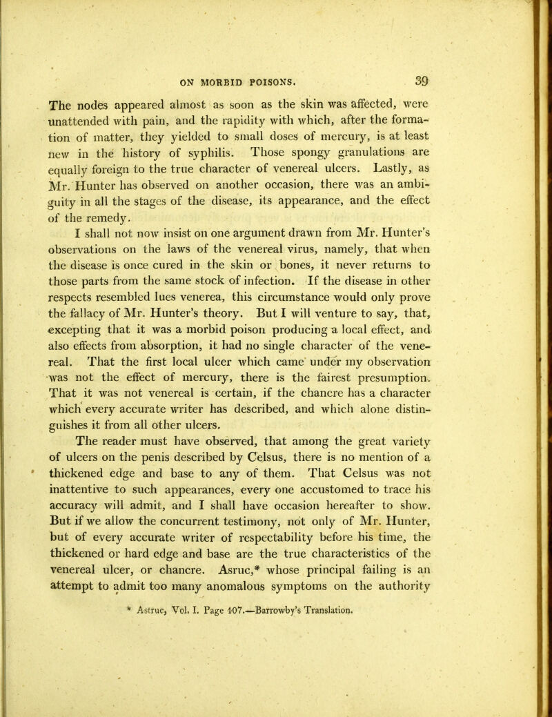 The nodes appeared almost as soon as the skin was affected, were unattended with pain, and the rapidity with which, after the forma- tion of matter, they yielded to small doses of mercury, is at least new in the history of syphilis. Those spongy granulations are equally foreign to the true character of venereal ulcers. Lastly, as Mr. Hunter has observed on another occasion, there was an ambi- guity in all the stages of the disease, its appearance, and the effect of the remedy. I shall not now insist on one argument drawn from Mr. Hunter's observations on the laws of the venereal virus, namely, that when the disease is once cured in the skin or bones, it never returns to those parts from the same stock of infection. If the disease in other respects resembled lues venerea, this circumstance would only prove the fallacy of Mr. Hunter's theory. But I will venture to say, that, excepting that it was a morbid poison producing a local effect, and also effects from absorption, it had no single character of the vene- real. That the first local ulcer which came under my observation was not the effect of mercury, there is the fairest presumption. That it was not venereal is certain, if the chancre has a character which every accurate writer has described, and which alone distin- guishes it from all other ulcers. The reader must have observed, that among the great variety of ulcers on the penis described by Celsus, there is no mention of a thickened edge and base to any of them. That Celsus was not inattentive to such appearances, every one accustomed to trace his accuracy will admit, and I shall have occasion hereafter to show. But if we allow the concurrent testimony, not only of Mr. Hunter, but of every accurate writer of respectability before his time, the thickened or hard edge and base are the true characteristics of the venereal ulcer, or chancre. Asruc,* whose principal failing is an attempt to admit too many anomalous symptoms on the authority * Astruc, Vol. I. Page 407.—Barrowby's Translation.