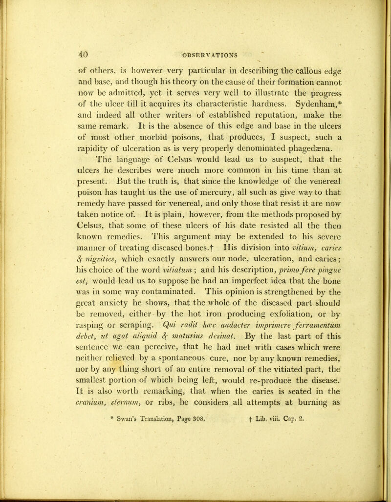 of others, is however very particular in describing the callous edge and base, and though his theory on the cause of their formation cannot now be admitted, yet it serves very well to illustrate the progress of the ulcer till it acquires its characteristic hardness. Sydenham,* and indeed all other writers of established reputation, make the same remark. It is the absence of this edge and base in the ulcers of most other morbid poisons, that produces, I suspect, such a rapidity of ulceration as is very properly denominated phagedena. The language of Celsus would lead us to suspect, that the ulcers he describes were much more common in his time than at present. But the truth is, that since the knowledge of the venereal poison has taught us the use of mercury, all such as give way to that remedy have passed for venereal, and only those that resist it are now taken notice of. It is plain, however, from the methods proposed by Celsus, that some of these ulcers of his date resisted all the then known remedies. This argument may be extended to his severe manner of treating diseased bones.t His division into mtium, caries Sf nigrities, which exactly answers our node, ulceration, and caries ; his choice of the word vitiatum ; and his description, primo fere pingue est, would lead us to suppose he had an imperfect idea that the bone was in some way contaminated. This opinion is strengthened by the great anxiety he shows, that the whole of the diseased part should be removed, either by the hot iron producing exfoliation, or by rasping or scraping. Qui radit hcec audacter imprimere ferramentum debet, ut agat aliquid c\ matarius desinat. By the last part of this sentence we can perceive, that he had met with cases which were neither relieved by a spontaneous cure, nor by any known remedies, nor by any thing short of an entire removal of the vitiated part, the smallest portion of which being left, would re-produce the disease. It is also worth remarking, that when the caries is seated in the cranium, sternum, or ribs, he considers all attempts at burning as Swan's Translation, Page 308. f Lib. viii. Cap. 2.