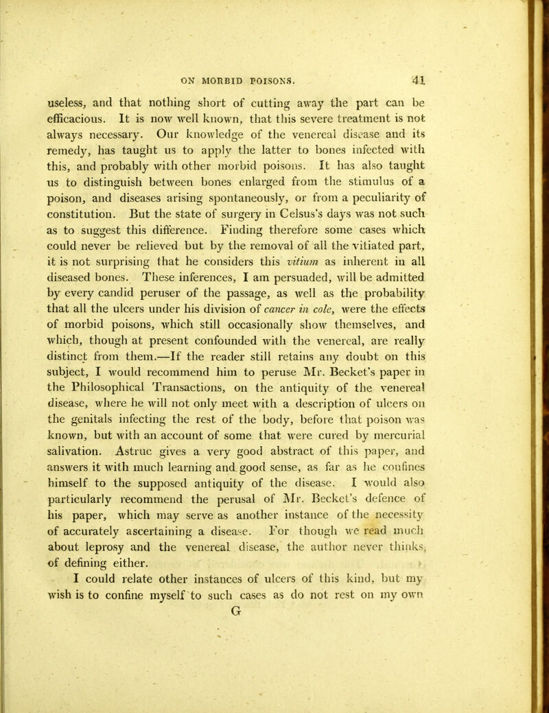 useless, and that nothing short of cutting away the part can be efficacious. It is now well known, that this severe treatment is not always necessary. Our knowledge of the venereal disease and its remedy, has taught us to apply the latter to bones infected with this, and probably with other morbid poisons. It has also taught us to distinguish between bones enlarged from the stimulus of a poison, and diseases arising spontaneously, or from a peculiarity of constitution. But the state of surgery in Celsus's days was not such as to suggest this difference. Finding therefore some cases which could never be relieved but by the removal of all the vitiated part, it is not surprising that he considers this vitium as inherent in all diseased bones. These inferences, I am persuaded, will be admitted by every candid peruser of the passage, as well as the probability that all the ulcers under his division of cancer in cole, were the effects of morbid poisons, which still occasionally show themselves, and which, though at present confounded with the venereal, are really distinct from them.—If the reader still retains any doubt on this subject, I would recommend him to peruse Mr. Becket's paper in the Philosophical Transactions, on the antiquity of the venereal disease, where he will not only meet with a description of ulcers on the genitals infecting the rest of the body, before that poison was known, but with an account of some that were cured by mercurial salivation. Astruc gives a very good abstract of this paper, and answers it with much learning and good sense, as far as he confines himself to the supposed antiquity of the disease. I would also particularly recommend the perusal of Mr. Becket's defence of his paper, which may serve as another instance of the necessity of accurately ascertaining a disease. For though we read much about leprosy and the venereal disease, the author never thinks, of defining either. I could relate other instances of ulcers of this kind, but my wish is to confine myself to such cases as do not rest on my own G