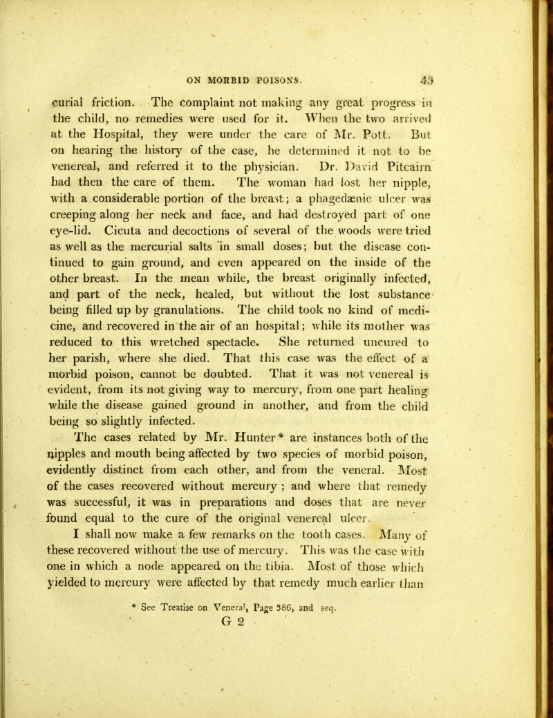 curial friction. The complaint not making any great progress in the child, no remedies were used for it. When the two arrived at the Hospital, they were under the care of Mr. Pott. But on hearing the history of the case, he determined it not to be venereal, and referred it to the physician. Dr. David Pitcairn had then the care of them. The woman had lost her nipple, with a considerable portion of the breast; a phagedenic ulcer was creeping along her neck and face, and had destroyed part of one eye-lid. Cicuta and decoctions of several of the woods were tried as well as the mercurial salts in small doses; but the disease con- tinued to gain ground, and even appeared on the inside of the other breast. In the mean while, the breast originally infected, and part of the neck, healed, but without the lost substance being filled up by granulations. The child took no kind of medi- cine, and recovered in the air of an hospital; while its mother was reduced to this wretched spectacle, She returned uncured to her parish, where she died. That this case was the effect of a morbid poison, cannot be doubted. That it was not venereal is evident, from its not giving way to mercury, from one part healing while the disease gained ground in another, and from the child being so slightly infected. The cases related by Mr. Hunter * are instances both of the nipples and mouth being affected by two species of morbid poison, evidently distinct from each other, and from the veneral. Most of the cases recovered without mercury ; and where that remedy was successful, it was in preparations and doses that are never found equal to the cure of the original venereal ulcer. I shall now make a few remarks on the tooth cases. Many of these recovered without the use of mercury. This was the case with one in which a node appeared on the tibia. Most of those which yielded to mercury were affected by that remedy much earlier than See Treatise on Veneral, Page 386, and seq. G 2