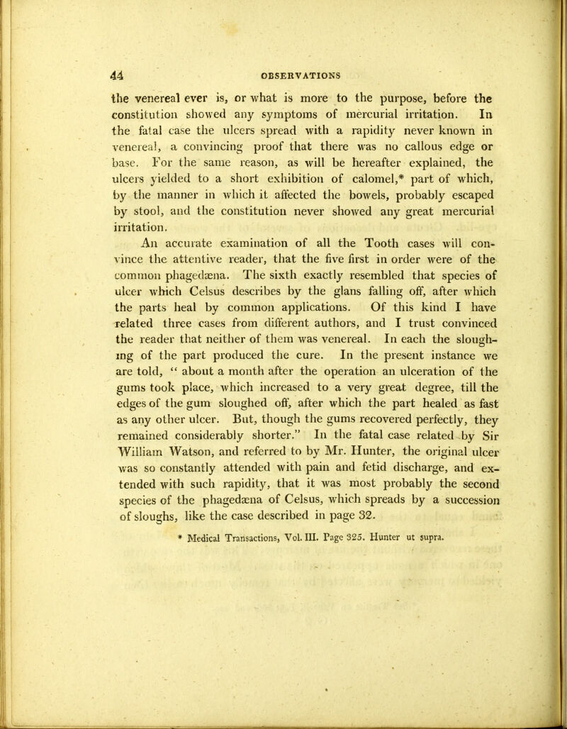 the venereal ever is, or what is more to the purpose, before the constitution showed any symptoms of mercurial irritation. In the fatal case the ulcers spread with a rapidity never known in venereal, a convincing proof that there was no callous edge or base. For the same reason, as will be hereafter explained, the ulcers yielded to a short exhibition of calomel,* part of which, by the manner in which it affected the bowels, probably escaped by stool, and the constitution never showed any great mercurial irritation. An accurate examination of all the Tooth cases will con- vince the attentive reader, that the five first in order were of the common phagedaena. The sixth exactly resembled that species of ulcer which Celsus describes by the glans falling off, after which the parts heal by common applications. Of this kind I have related three cases from different authors, and I trust convinced the reader that neither of them was venereal. In each the slough- mg of the part produced the cure. In the present instance we are told,  about a month after the operation an ulceration of the gums took place, which increased to a very great degree, till the edges of the gum sloughed off, after which the part healed as fast as any other ulcer. But, though the gums recovered perfectly, they remained considerably shorter. In the fatal case related by Sir William Watson, and referred to by Mr. Hunter, the original ulcer was so constantly attended with pain and fetid discharge, and ex- tended with such rapidity, that it was most probably the second species of the phagedaena of Celsus, which spreads by a succession of sloughs, like the case described in page 32. * Medical Transactions, Vol. III. Page 325. Hunter ut supra.