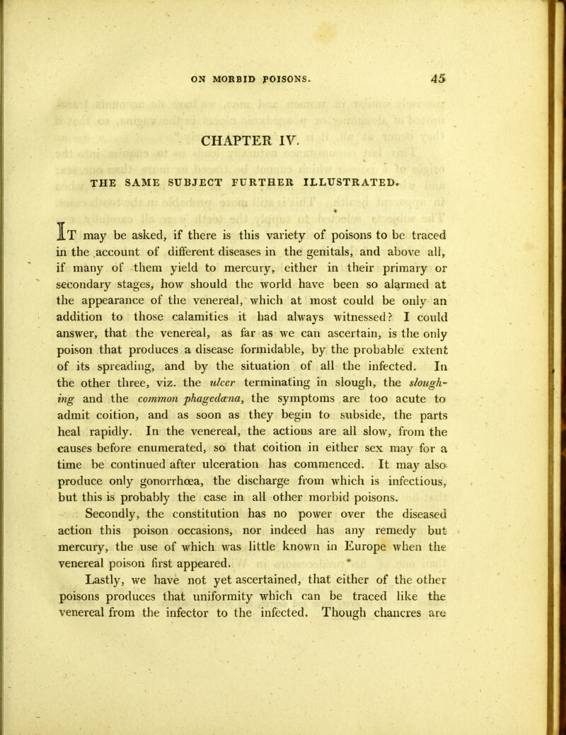 CHAPTER IV. THE SAME SUBJECT FURTHER ILLUSTRATED. It may be asked, if there is this variety of poisons to be traced in the account of different diseases in the genitals, and above all, if many of them yield to mercury, either in their primary or secondary stages, how should the world have been so alarmed at the appearance of the venereal, which at most could be only an addition to those calamities it had always witnessed? I could answer, that the venereal, as far as we can ascertain, is the only poison that produces a disease formidable, by the probable extent of its spreading, and by the situation of all the infected. In the other three, viz. the ulcer terminating in slough, the slough- ing and the common phagedena, the symptoms are too acute to admit coition, and as soon as they begin to subside, the parts heal rapidly. In the venereal, the actions are all slow, from the causes before enumerated, so that, coition in either sex may for a time be continued after ulceration has commenced. It may also produce only gonorrhoea, the discharge from which is infectious, but this is probably the case in all other morbid poisons. Secondly, the constitution has no power over the diseased action this poison occasions, nor indeed has any remedy but mercury, the use of which was little known in Europe when the venereal poison first appeared. Lastly, we have not yet ascertained, that either of the other poisons produces that uniformity which can be traced like the venereal from the infector to the infected. Though chancres are