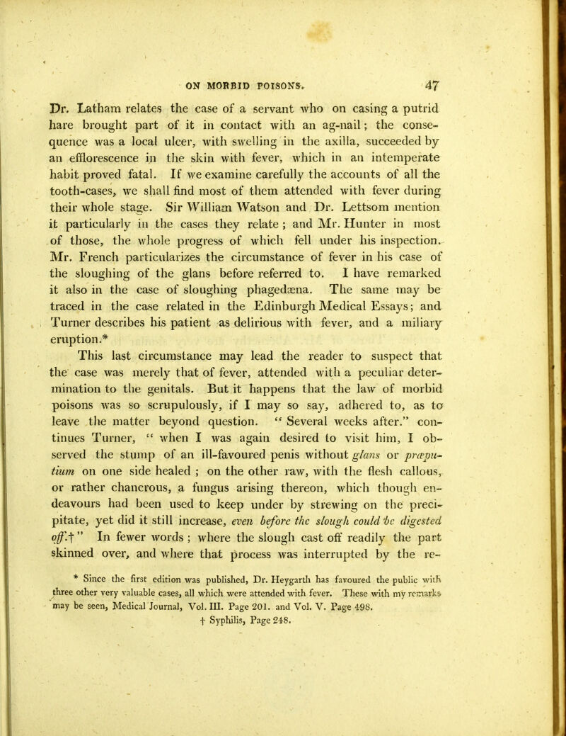 Dr. Latham relates the case of a servant who on casing a putrid hare brought part of it in contact with an ag-nail; the conse- quence was a local ulcer, with swelling in the axilla, succeeded by an efflorescence in the skin with fever, which in an intemperate habit proved fatal. If we examine carefully the accounts of all the tooth-cases, we shall find most of them attended with fever during their whole stage. Sir William Watson and Dr. Lettsom mention it particularly in the cases they relate ; and Mr. Hunter in most of those, the whole progress of which fell under his inspection. Mr. French particularizes the circumstance of fever in his case of the sloughing of the glans before referred to. I have remarked it also in the case of sloughing phagedena. The same may be traced in the case related in the Edinburgh Medical Essays; and Turner describes his patient as delirious with fever, and a miliary eruption.* This last circumstance may lead the reader to suspect that the case was merely that of fever, attended with a peculiar deter- mination to the genitals. But it happens that the law of morbid poisons was so scrupulously, if I may so say, adhered to, as to leave the matter beyond question. ? Several weeks after. con- tinues Turner,  when I was again desired to visit him, I ob- served the stump of an ill-favoured penis without glans or prcepu- tium on one side healed ; on the other raw, with the flesh callous, or rather chancrous, a fungus arising thereon, which though en- deavours had been used to keep under by strewing on the preci- pitate, yet did it still increase, even before the slough could 'be digested off.-\  In fewer words ; where the slough cast off readily the part skinned over, and where that process was interrupted by the re- * Since the first edition was published, Dr. Heygarth has favoured the public with' three other very valuable cases, all which were attended with fever. These with my remarks may be seen, Medical Journal, Vol. III. Page 201. and Vol. V. Page 498. f Syphilis, Page 248.