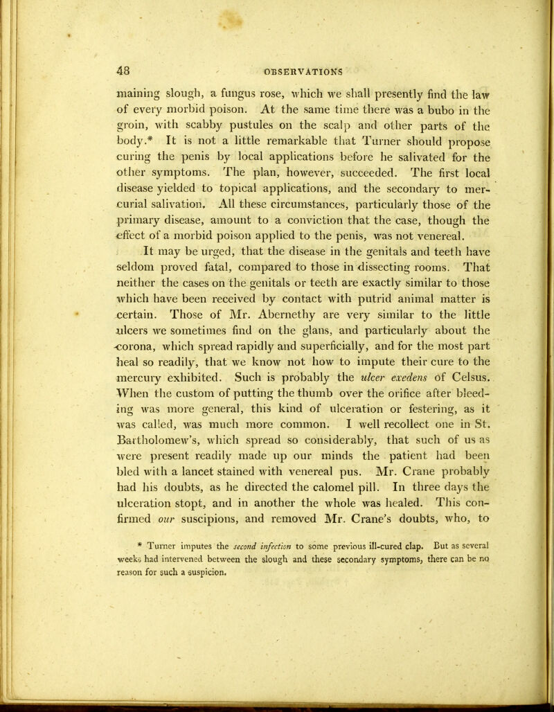 maining slough, a fungus rose, which we shall presently find the law of every morbid poison. At the same time there was a bubo in the groin, with scabby pustules on the scalp and other parts of the body.* It is not a little remarkable that Turner should propose curing the penis by local applications before he salivated for the other symptoms. The plan, however, succeeded. The first local disease yielded to topical applications, and the secondary to mer- curial salivation. All these circumstances, particularly those of the primary disease, amount to a conviction that the case, though the effect of a morbid poison applied to the penis, was not venereal. It may be urged, that the disease in the genitals and teeth have seldom proved fatal, compared to those in dissecting rooms. That neither the cases on the genitals or teeth are exactly similar to those which have been received by contact with putrid animal matter is certain. Those of Mr. Abernethy are very similar to the little ulcers we sometimes find on the glans, and particularly about the -corona, which spread rapidly and superficially, and for the most part heal so readily, that we know not how to impute their cure to the mercury exhibited. Such is probably the ulcer exedens of Celsus. When the custom of putting the thumb over the orifice after bleed- ing was more general, this kind of ulceration or festering, as it was called, was much more common. I well recollect one in St. Bartholomew's, which spread so considerably, that such of us as were present readily made up our minds the patient had been bled with a lancet stained with venereal pus. Mr. Crane probably had his doubts, as he directed the calomel pill. In three days the ulceration stopt, and in another the whole was healed. This con- firmed our suscipions, and removed Mr. Crane's doubts, who, to * Turner imputes the second infection to some previous ill-cured clap. But as several weeko had intervened between the slough and these secondary symptoms, there can be no reason for such a euspicion.