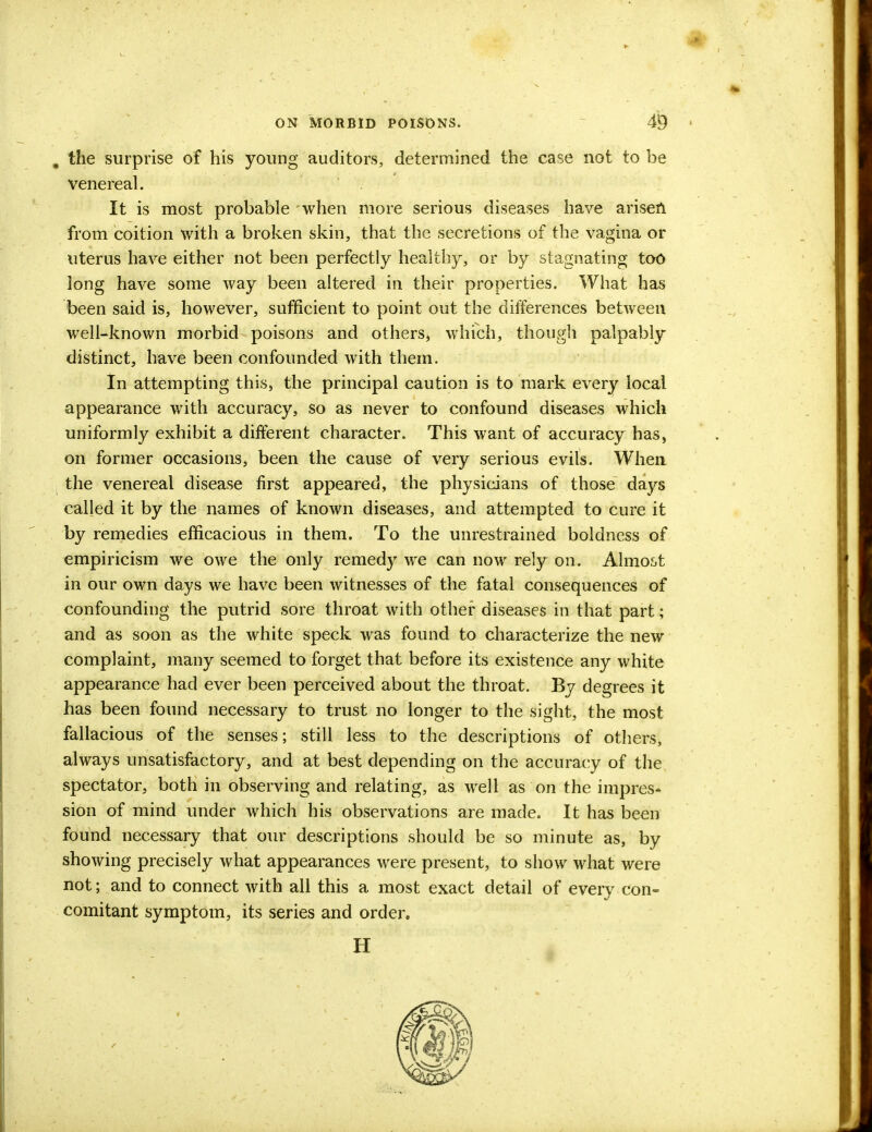 the surprise of his young auditors, determined the case not to be venereal. It is most probable when more serious diseases have arisen from coition with a broken skin, that the secretions of the vagina or uterus have either not been perfectly healthy, or by stagnating too long have some way been altered in their properties. What has been said is, however, sufficient to point out the differences between well-known morbid poisons and others, which, though palpably distinct, have been confounded with them. In attempting this, the principal caution is to mark every local appearance with accuracy, so as never to confound diseases which uniformly exhibit a different character. This want of accuracy has, on former occasions, been the cause of very serious evils. When, the venereal disease first appeared, the physicians of those days called it by the names of known diseases, and attempted to cure it by remedies efficacious in them. To the unrestrained boldness of empiricism we owe the only remedy we can now rely on. Almost in our own days we have been witnesses of the fatal consequences of confounding the putrid sore throat with other diseases in that part; and as soon as the white speck was found to characterize the new complaint, many seemed to forget that before its existence any white appearance had ever been perceived about the throat. By degrees it has been found necessary to trust no longer to the sight, the most fallacious of the senses; still less to the descriptions of others, always unsatisfactory, and at best depending on the accuracy of the spectator, both in observing and relating, as well as on the impres- sion of mind under which his observations are made. It has been found necessary that our descriptions should be so minute as, by showing precisely what appearances were present, to show what were not; and to connect with all this a most exact detail of every con- comitant symptom, its series and order.