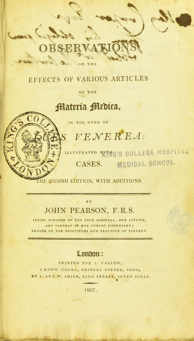 EFFECTS OF VARIOUS ARTICLES OF THE Materia ittrtitca, IN THE CURE OF VENEREA: LLUSTR ATED 'V?'l?G’S COLLEGE HOSPII All CASES. MEDICAL SCHOOL. SECOND EDITION, WITH ADDITIONS. BY JOHN PEARSON, F.R.S. SENIOR SURGEON OF THE LOCK HOSPITAL, AND ASYLtJM, AND SURGEON OT THE PUBLIC DISPENSARY; READER ON THE PRINCIPLES AND PRACTICE OF SURGERY. London: PRINTED FOR J. CALLOW, C ROWN COURT, PRINCES STREET, SOHO, BY J. AND W. SMITH, KING STREET, SEVEN DIALS, 1807.