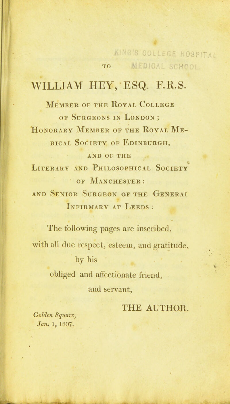 « * ' • S COLLEGE HOSPITAL TO WILLIAM HEY, ESQ. F.R.S. Member of the Royal College of Surgeons in London ; Honorary Member of the Royal Me- dical Society of Edinburgh, and of the Literary and Philosophical Society of Manchester: and Senior Surgeon of the Generai, t Infirmary at Leeds : The following pages are inscribed, with all due respect, esteem, and gratitude, by his obliged and affectionate friend, and servant, THE AUTHOR. Golden Square, Jan. 1, 1807.