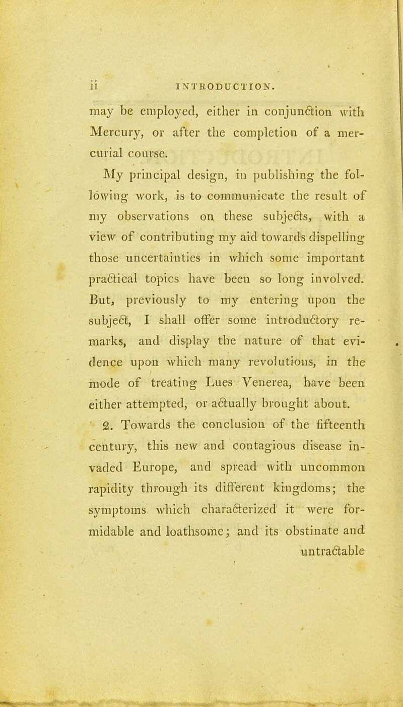 may be employed, either in conjun&ion with Mercury, or after the completion of a mer- curial course. My principal design, in publishing the fol- lowing work, is to communicate the result of my observations on these subjects, with a view of contributing my aid towards dispelling those uncertainties in which some important pra&ical topics have been so long involved. But, previously to my entering upon the subject, I shall offer some introdu6tory re- marks, and display the nature of that evi- dence upon which many revolutions, in the i mode of treating Lues Venerea, have been either attempted, or actually brought about. 2. Towards the conclusion of the fifteenth century, this new and contagious disease in- vaded Europe, and spread with uncommon rapidity through its different kingdoms; the symptoms which charafterized it were for- midable and loathsome; and its obstinate and untradlable