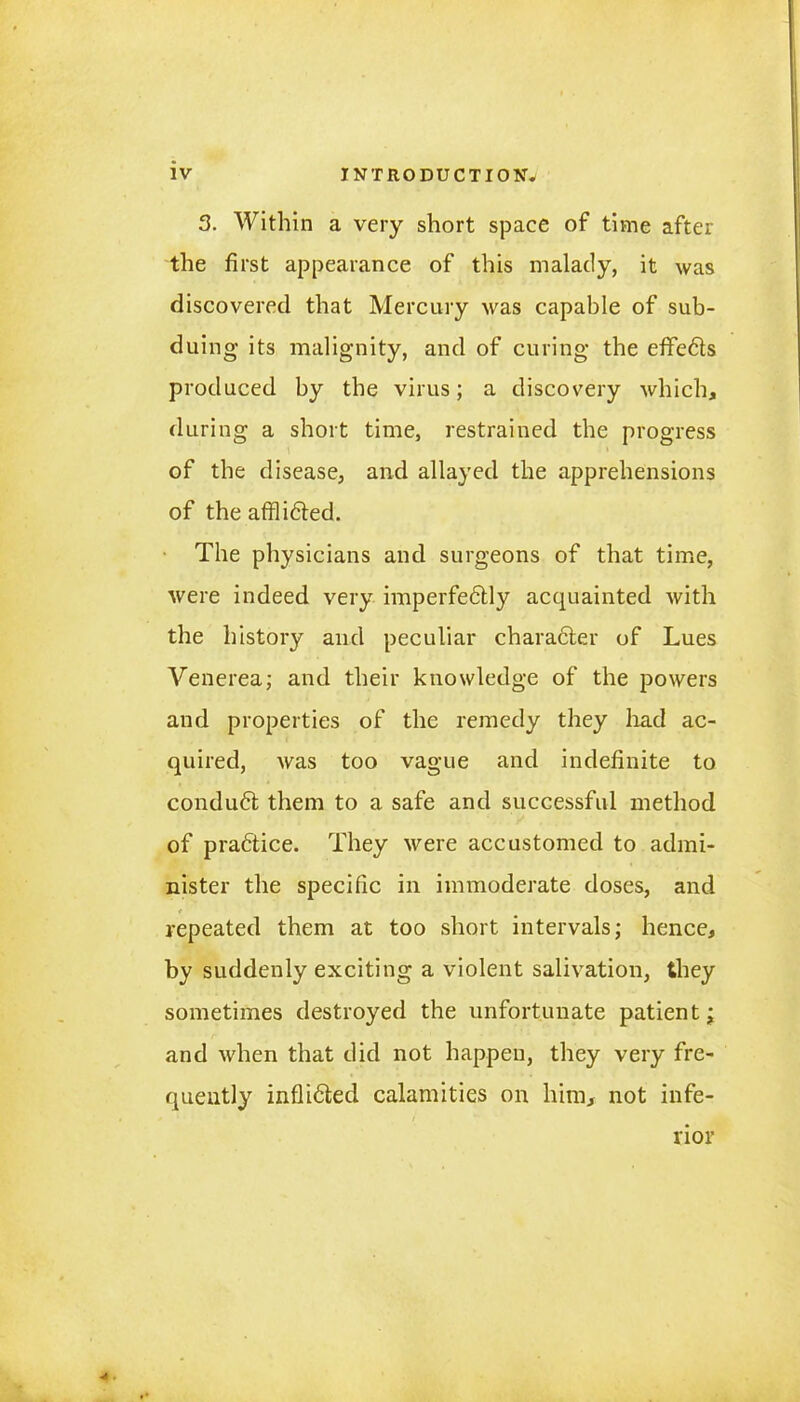 3. Within a very short space of time after the first appearance of this malady, it was discovered that Mercury was capable of sub- duing its malignity, and of curing the effedts produced by the virus; a discovery which, during a short time, restrained the progress of the disease, and allayed the apprehensions of the afflidted. The physicians and surgeons of that time, were indeed very imperfedtly acquainted with the history and peculiar character of Lues Venerea; and their knowledge of the powers and properties of the remedy they had ac- quired, was too vague and indefinite to conduct them to a safe and successful method of practice. They were accustomed to admi- nister the specific in immoderate doses, and repeated them at too short intervals; hence, by suddenly exciting a violent salivation, they sometimes destroyed the unfortunate patient; and when that did not happen, they very fre- quently inflidted calamities on him, not infe- rior