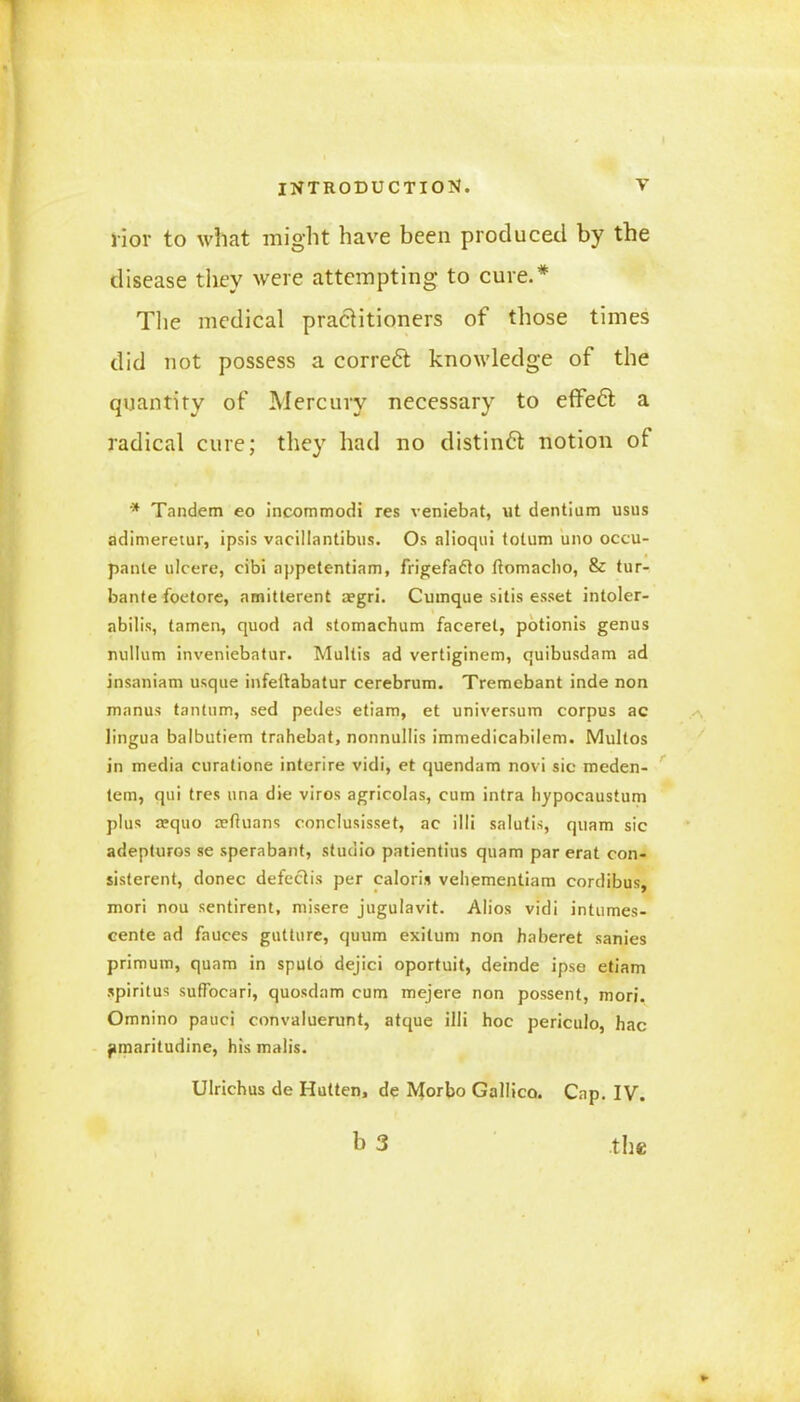 rior to what might have been produced by the disease they were attempting to cure.* The medical practitioners of those times did not possess a correct knowledge of the quantity of Mercury necessary to effedt a radical cure; they had no distinct notion of * Tandem eo incommodi res veniebat, ut dentium usus adimeretur, ipsis vacillantibus. Os alioqui tolum uno occu- pante ulcere, cibi appetentiam, frigefadto ftomacho, & tur- bante foetore, amitterent aegri. Cumque sitis esset intoler- abilis, tamen, quod ad stomachum faceret, potionis genus nullum inveniebatur. Multis ad vertiginem, quibusdam ad insaniam usque infedabatur cerebrum. Tremebant inde non manus tantum, sed pedes etiam, et universum corpus ac lingua balbutiem trahebat, nonnullis immedicabilem. Multos in media curatione interire vidi, et quendam novi sic meden- tem, qui tres una die viros agricolas, cum intra hypocaustum plus a;quo aeftuans conclusisset, ac illi salutis, quam sic adepturos se sperabant, studio patientius quam par erat con- sisterent, donee defectis per caloris vehementiam cordibus, mori nou sentirent, misere jugulavit. Alios vidi intumes- cente ad fauces gutture, quum exilum non ha beret sanies primum, quam in sputo dejici oportuit, deinde ipse etiam spiritus suffocari, quosdam cum mejere non possent, mori. Omnino pauci convaluerunt, atque illi hoc periculo, hac }>maritudine, his malis. Ulrichus de Hutten, de Morbo Gallico. Cap. IV. b 3 the