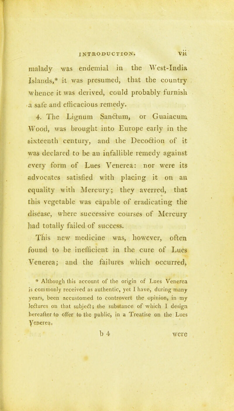 malady was endemial in the West-India Islands,* it was presumed, that the country whence it was derived, could probably furnish a safe and efficacious remedy. 4. The Lignum Sandtum, or Guaiacum Wood, was brought into Europe early in the sixteenth century, and the Decodiion of it was declared to be an infallible remedy against every form of Lues Venerea: nor -were its advocates satisfied with placing it on an equality with Mercury; they averred, that this vegetable was capable of eradicating the disease, where successive courses of Mercury had totally failed of success. This new medicine was, however, often found to be inefficient in the cure of Lues Venerea; and the failures which occurred, * Although this account of the origin of Lues Venerea is commonly received as authentic, yet I have, during many years, been accustomed to controvert the opinion, in my lectures on that subjedi; the substance of which I design hereafter to offer to the public, in a Treatise on the Lues yenerea. b 4 were