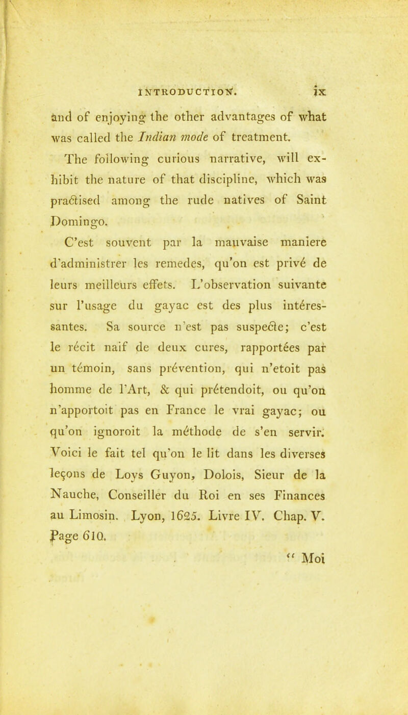 and of enjoying- the other advantages of what was called the Indian mode of treatment. The following curious narrative, will ex- hibit the nature of that discipline, which was pradtised among the rude natives of Saint Domingo. C’est souvent par la mauvaise maniere d'administrer les remedes, qu’on est priv6 de leurs meilleurs effets. If observation suivante sur l’usage du gayac est des plus int6res- santes. Sa source n’est pas suspecte; c’est le r^cit naif de deux cures, rapportees par un t^moin, sans prevention, qui n’etoit pas liomme de l'Art, & qui pr^tendoR, ou qu’on n’apportoit pas en France le vrai gayac; ou qu’on ignoroit la mdthode de s’en servir. Voici le fait tel qu'on le lit dans les diverses le9ons de Loys Guy on, Dolois, Sieur de la Nauche, Conseiller du Roi en ses Finances au Limosin. Lyon, 1625. Livre IV. Chap. V. Page 6IQ. “ Moi