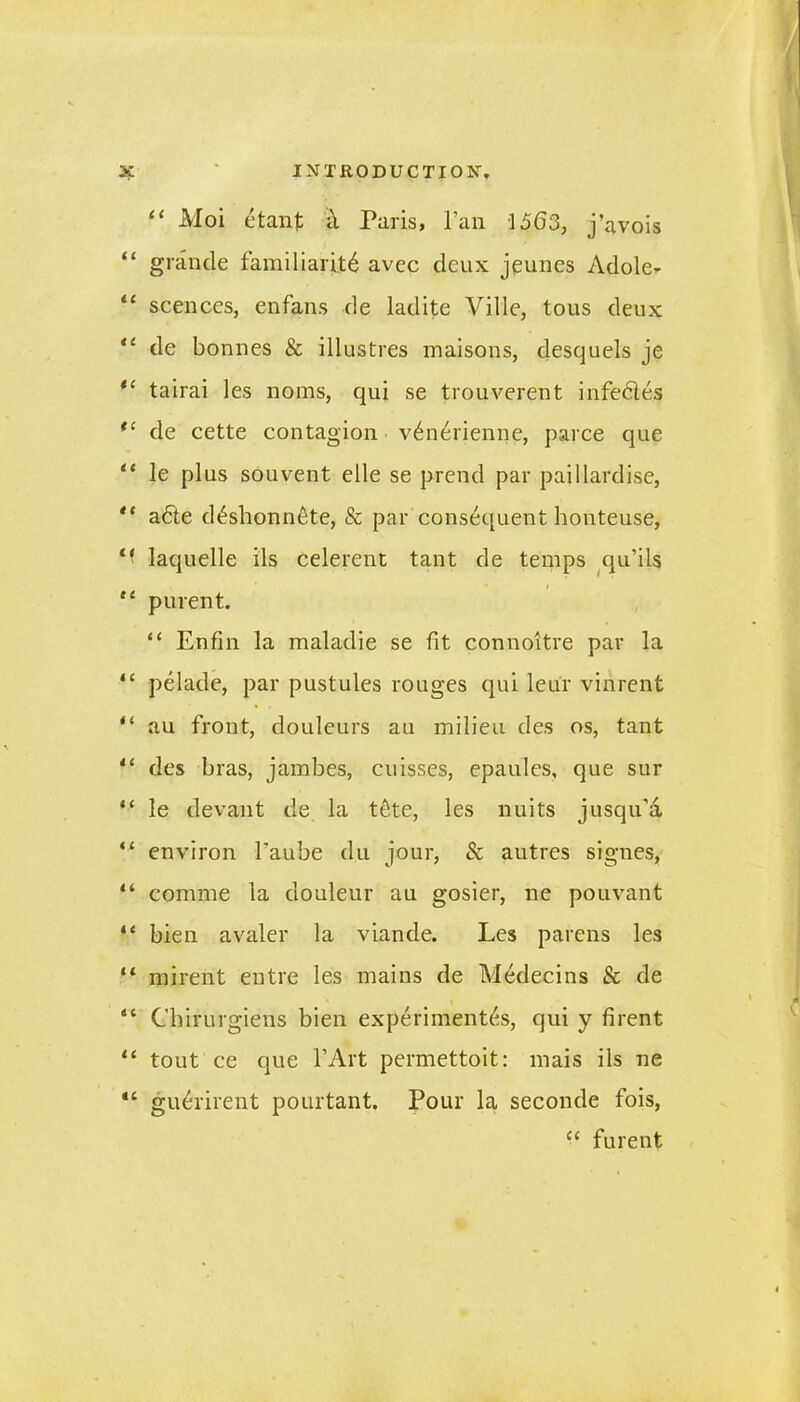 “ Moi etant i\ Paris, l’an 1563, j’avois “ grande familiarity avec deux jeunes Adole- 11 scences, enfans de ladite Ville, tous deux “ de bonnes & illustres maisons, desquels je “ tairai les noms, qui se trouverent infedles t( de cette contagion vdnerienne, parce que “ le plus souvent elle se prend par paillardise, '* adle ddshonndte, & par consequent honteuse, laquelle ils celerent tant de temps qu’ils “ purent. “ Enfin la maladie se fit connoitre par la “ pelade, par pustules rouges qui leur vinrent “ au front, douleurs au milieu des os, tant 11 des bras, jambes, cuisses, epaules, que sur “ le devant de la tdte, les nuits jusqu’a “ environ faube du jour, Sc autres signes, “ comme la douleur au gosier, ne pouvant “ bien avaler la viande. Les parens les “ mirent entre les mains de Medecins Sc de “ Cbirurgiens bien experimentes, qui y firent u tout ce que l’Art permettoit: mais ils ne “ gudrirent pourtant. Pour la seconde fois, £< furent
