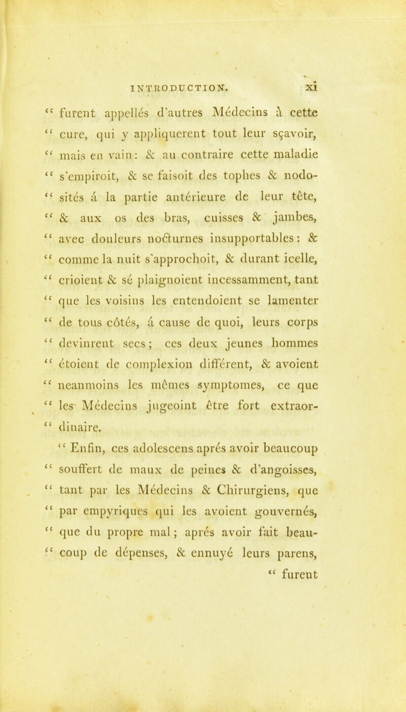 <e furcnt appelles d’autres Medecins cette “ cure, qui y appliquerent tout leur S9avoir, “ mais en vain: Sc au contraire cette maladie “ sempiroit, Sc se faisoit des tophes & nodo- “ sites a la partie ant£rieure de leur tete, “ Sc aux os des bras, cuisses Sc jambes, “ avec douleurs no£turnes insupportables: 8c “ comme la nuit s'approchoit, Sc durant icelle, “ crioient & se plaignoient incessamment, tant “ que les voisins les entendoient se lamenter “ de tous c6tes, ;i cause de quoi, leurs corps “ devinrent secs; ces deux jeunes hommes “ etoicnt de complexion different, & avoient “ neanmoins les m6mes symptomes, ce que “ les Medecins jugeoint ^tre fort extraor- “ dinaire. “ Enfin, ces adolescens apr^s avoir beaucoup “ souffert de maux de peines & d’angoisses, “ tant par les Medecins Sc Chirurgiens, que “ par cmpvriqucs (jui les avoient gouvern^s, “ que du propre mal; apres avoir fait beau- “ coup de depenses, Sc ennuy6 leurs parens, “ fureut