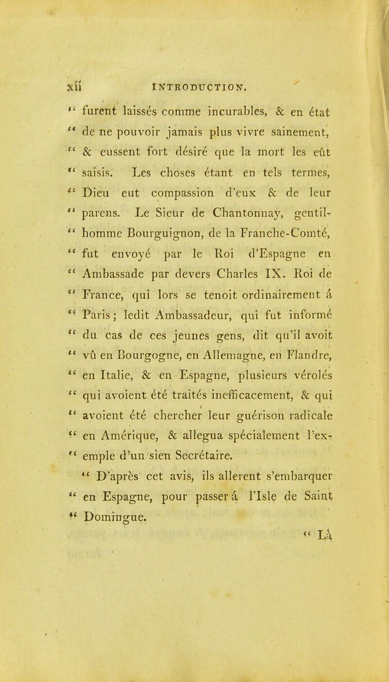 f , 1 “ furent laisses comme incurables, & en etat “ de ne pouvoir jamais plus vivre sainement, “ Sc eussent fort desire que la mort les efit “ saisis. Les cboses £tant en tels termes, 11 Dieu eut compassion d’eux Sc de leur “ parens. Le Sieur de Chantonnay, gentil- “ homme Bourguignon, de la Franche-Comt6, “ fut envoy6 par le Roi d’Espagne en “ Ambassade par devers Charles IX. Roi de te France, qui lors se tenoit ordinairement a ‘- Paris; ledit Ambassadeur, qui fut informe “ du cas de ces jeunes gens, dit qu’il avoit “ vu en Bourgogne, en Allemagne, en Flandre, ec en Italie, Sc en Espagne, plusieurs v^roles “ qui avoient £te trails inefficacement, Sc qui i “ avoient ete cbercher leur guerison radicale <c en Amerique, Sc allegua sp6cialement Fex-r emple d?un sien Secretaire. “ D?apr£s cet avis, ils allerent s’embarquer lc en Espagne, pour passer a l’lsle de Saint “ Domingue. “ Lk