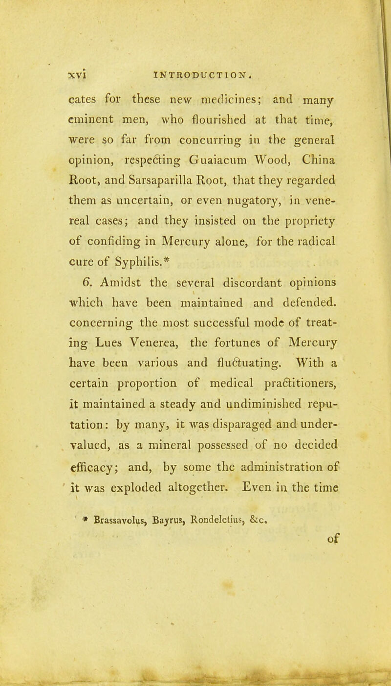 cates for these new medicines; and many eminent men, who flourished at that time, were so far from concurring in the general opinion, respedting Guaiacum Wood, China Root, and Sarsaparilla Root, that they regarded them as uncertain, or even nugatory, in vene- real cases; and they insisted on the propriety of confiding in Mercury alone, for the radical cure of Syphilis.* 6. Amidst the several discordant opinions which have been maintained and defended, concerning the most successful mode of treat- ing Lues Venerea, the fortunes of Mercury have been various and fludtuating. With a certain proportion of medical pradtitioners, it maintained a steady and undiminished repu- tation: by many, it was disparaged and under- valued, as a mineral possessed of no decided efficacy; and, by some the administration of it was exploded altogether. Even in the time \ • * Brassavolus, Bayrus, Rondelctius, &c. of
