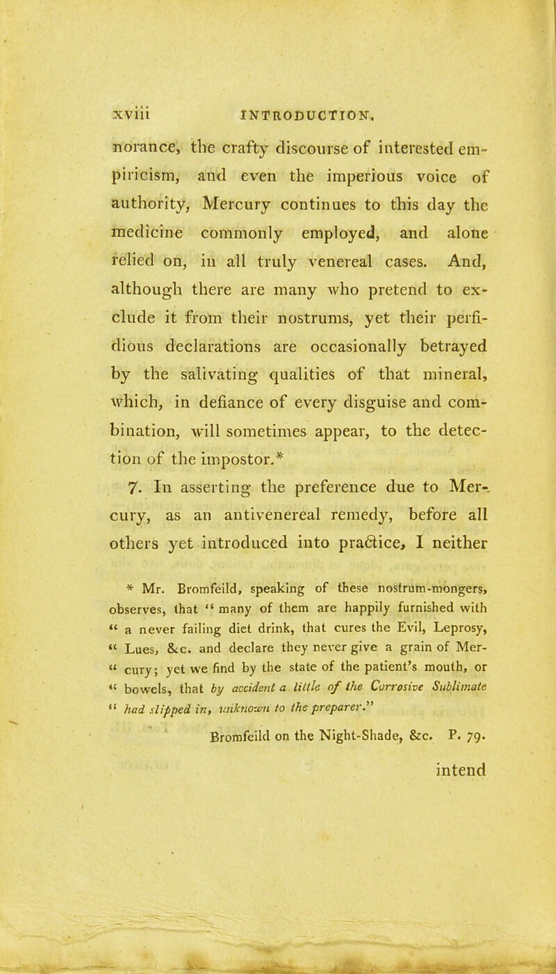 norance, the crafty discourse of interested em- piricism, and even the imperious voice of authority, Mercury continues to this day the medicine commonly employed, and alone relied on, in all truly venereal cases. And, although there are many who pretend to ex- clude it from their nostrums, yet their perfi- dious declarations are occasionally betrayed by the salivating qualities of that mineral, which, in defiance of every disguise and com- bination, will sometimes appear, to the detec- tion of the impostor.* 7. In asserting the preference due to Mer- cury, as an antivenereal remedy, before all others yet introduced into pra&ice, I neither * Mr. Bromfeild, speaking of these nostrum-mongers, observes, that “ many of them are happily furnished with “ a never failing diet drink, that cures the Evil, Leprosy, “ Lues, &c. and declare they never give a grain of Mer- “ cury; yet we find by the state of the patient’s mouth, or “ bowels, that by accident a little af the Corrosive Sublimate “ had slipped in, unknown to the preparer.” Bromfeild on the Night-Shade, &c. P. 79. intend